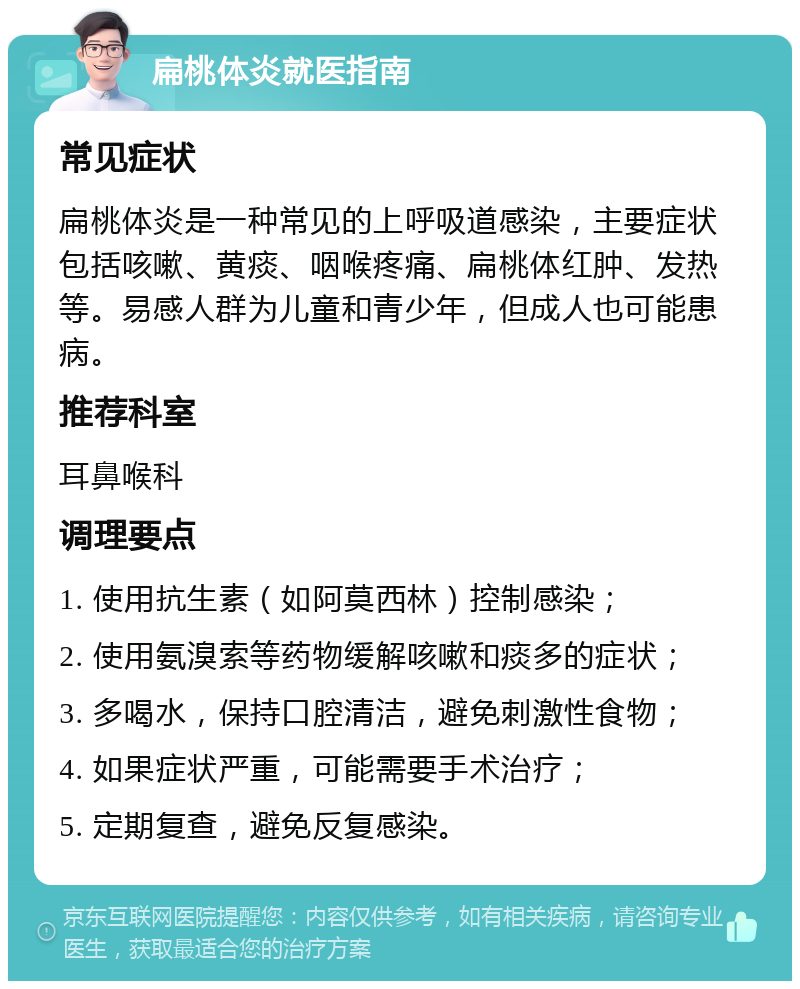 扁桃体炎就医指南 常见症状 扁桃体炎是一种常见的上呼吸道感染，主要症状包括咳嗽、黄痰、咽喉疼痛、扁桃体红肿、发热等。易感人群为儿童和青少年，但成人也可能患病。 推荐科室 耳鼻喉科 调理要点 1. 使用抗生素（如阿莫西林）控制感染； 2. 使用氨溴索等药物缓解咳嗽和痰多的症状； 3. 多喝水，保持口腔清洁，避免刺激性食物； 4. 如果症状严重，可能需要手术治疗； 5. 定期复查，避免反复感染。