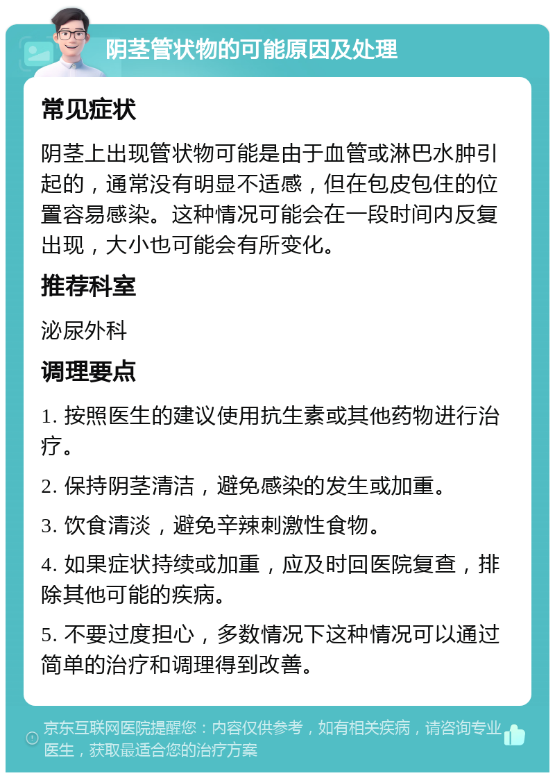 阴茎管状物的可能原因及处理 常见症状 阴茎上出现管状物可能是由于血管或淋巴水肿引起的，通常没有明显不适感，但在包皮包住的位置容易感染。这种情况可能会在一段时间内反复出现，大小也可能会有所变化。 推荐科室 泌尿外科 调理要点 1. 按照医生的建议使用抗生素或其他药物进行治疗。 2. 保持阴茎清洁，避免感染的发生或加重。 3. 饮食清淡，避免辛辣刺激性食物。 4. 如果症状持续或加重，应及时回医院复查，排除其他可能的疾病。 5. 不要过度担心，多数情况下这种情况可以通过简单的治疗和调理得到改善。