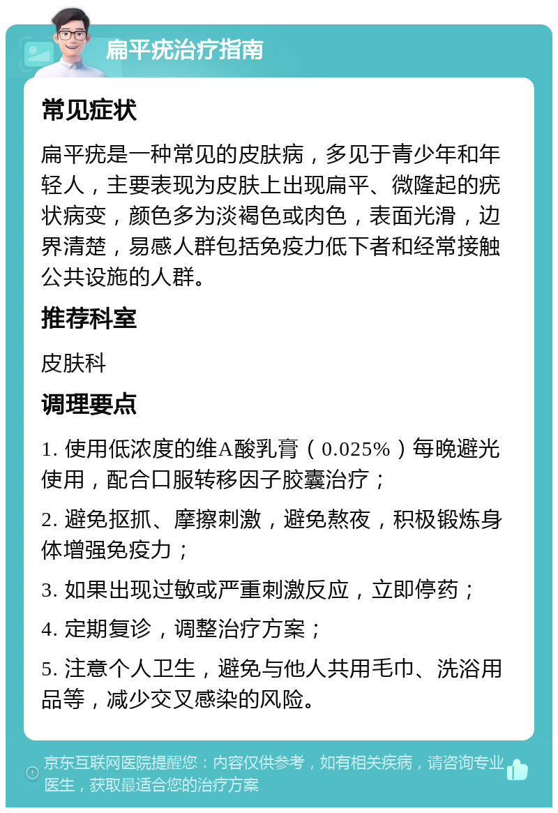 扁平疣治疗指南 常见症状 扁平疣是一种常见的皮肤病，多见于青少年和年轻人，主要表现为皮肤上出现扁平、微隆起的疣状病变，颜色多为淡褐色或肉色，表面光滑，边界清楚，易感人群包括免疫力低下者和经常接触公共设施的人群。 推荐科室 皮肤科 调理要点 1. 使用低浓度的维A酸乳膏（0.025%）每晚避光使用，配合口服转移因子胶囊治疗； 2. 避免抠抓、摩擦刺激，避免熬夜，积极锻炼身体增强免疫力； 3. 如果出现过敏或严重刺激反应，立即停药； 4. 定期复诊，调整治疗方案； 5. 注意个人卫生，避免与他人共用毛巾、洗浴用品等，减少交叉感染的风险。