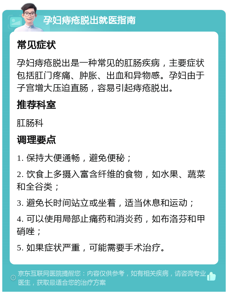 孕妇痔疮脱出就医指南 常见症状 孕妇痔疮脱出是一种常见的肛肠疾病，主要症状包括肛门疼痛、肿胀、出血和异物感。孕妇由于子宫增大压迫直肠，容易引起痔疮脱出。 推荐科室 肛肠科 调理要点 1. 保持大便通畅，避免便秘； 2. 饮食上多摄入富含纤维的食物，如水果、蔬菜和全谷类； 3. 避免长时间站立或坐着，适当休息和运动； 4. 可以使用局部止痛药和消炎药，如布洛芬和甲硝唑； 5. 如果症状严重，可能需要手术治疗。