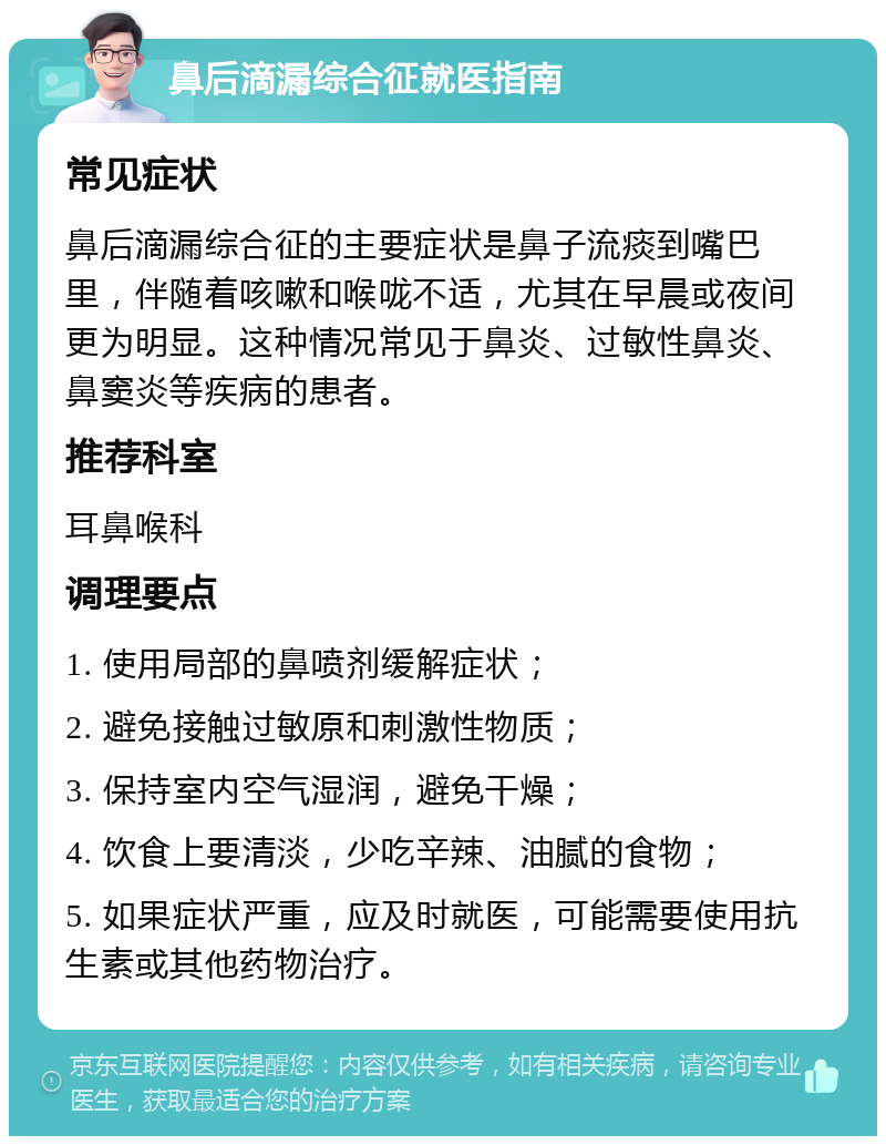 鼻后滴漏综合征就医指南 常见症状 鼻后滴漏综合征的主要症状是鼻子流痰到嘴巴里，伴随着咳嗽和喉咙不适，尤其在早晨或夜间更为明显。这种情况常见于鼻炎、过敏性鼻炎、鼻窦炎等疾病的患者。 推荐科室 耳鼻喉科 调理要点 1. 使用局部的鼻喷剂缓解症状； 2. 避免接触过敏原和刺激性物质； 3. 保持室内空气湿润，避免干燥； 4. 饮食上要清淡，少吃辛辣、油腻的食物； 5. 如果症状严重，应及时就医，可能需要使用抗生素或其他药物治疗。