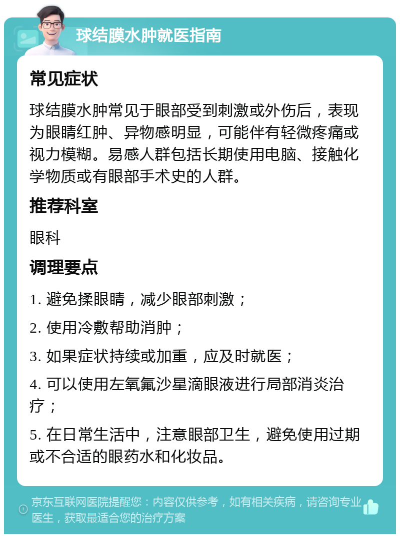 球结膜水肿就医指南 常见症状 球结膜水肿常见于眼部受到刺激或外伤后，表现为眼睛红肿、异物感明显，可能伴有轻微疼痛或视力模糊。易感人群包括长期使用电脑、接触化学物质或有眼部手术史的人群。 推荐科室 眼科 调理要点 1. 避免揉眼睛，减少眼部刺激； 2. 使用冷敷帮助消肿； 3. 如果症状持续或加重，应及时就医； 4. 可以使用左氧氟沙星滴眼液进行局部消炎治疗； 5. 在日常生活中，注意眼部卫生，避免使用过期或不合适的眼药水和化妆品。