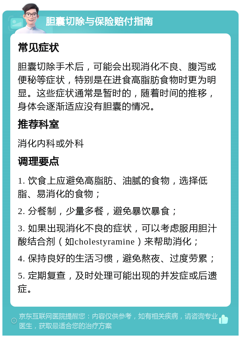 胆囊切除与保险赔付指南 常见症状 胆囊切除手术后，可能会出现消化不良、腹泻或便秘等症状，特别是在进食高脂肪食物时更为明显。这些症状通常是暂时的，随着时间的推移，身体会逐渐适应没有胆囊的情况。 推荐科室 消化内科或外科 调理要点 1. 饮食上应避免高脂肪、油腻的食物，选择低脂、易消化的食物； 2. 分餐制，少量多餐，避免暴饮暴食； 3. 如果出现消化不良的症状，可以考虑服用胆汁酸结合剂（如cholestyramine）来帮助消化； 4. 保持良好的生活习惯，避免熬夜、过度劳累； 5. 定期复查，及时处理可能出现的并发症或后遗症。