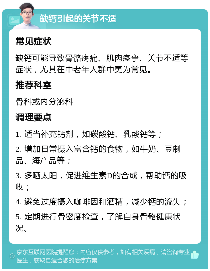 缺钙引起的关节不适 常见症状 缺钙可能导致骨骼疼痛、肌肉痉挛、关节不适等症状，尤其在中老年人群中更为常见。 推荐科室 骨科或内分泌科 调理要点 1. 适当补充钙剂，如碳酸钙、乳酸钙等； 2. 增加日常摄入富含钙的食物，如牛奶、豆制品、海产品等； 3. 多晒太阳，促进维生素D的合成，帮助钙的吸收； 4. 避免过度摄入咖啡因和酒精，减少钙的流失； 5. 定期进行骨密度检查，了解自身骨骼健康状况。