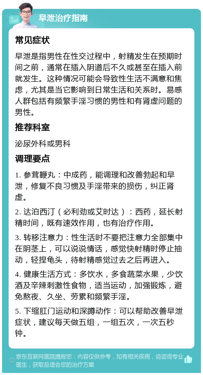 早泄治疗指南 常见症状 早泄是指男性在性交过程中，射精发生在预期时间之前，通常在插入阴道后不久或甚至在插入前就发生。这种情况可能会导致性生活不满意和焦虑，尤其是当它影响到日常生活和关系时。易感人群包括有频繁手淫习惯的男性和有肾虚问题的男性。 推荐科室 泌尿外科或男科 调理要点 1. 参茸鞭丸：中成药，能调理和改善勃起和早泄，修复不良习惯及手淫带来的损伤，纠正肾虚。 2. 达泊西汀（必利劲或艾时达）：西药，延长射精时间，既有速效作用，也有治疗作用。 3. 转移注意力：性生活时不要把注意力全部集中在阴茎上，可以说说情话，感觉快射精时停止抽动，轻捏龟头，待射精感觉过去之后再进入。 4. 健康生活方式：多饮水，多食蔬菜水果，少饮酒及辛辣刺激性食物，适当运动，加强锻炼，避免熬夜、久坐、劳累和频繁手淫。 5. 下缩肛门运动和深蹲动作：可以帮助改善早泄症状，建议每天做五组，一组五次，一次五秒钟。