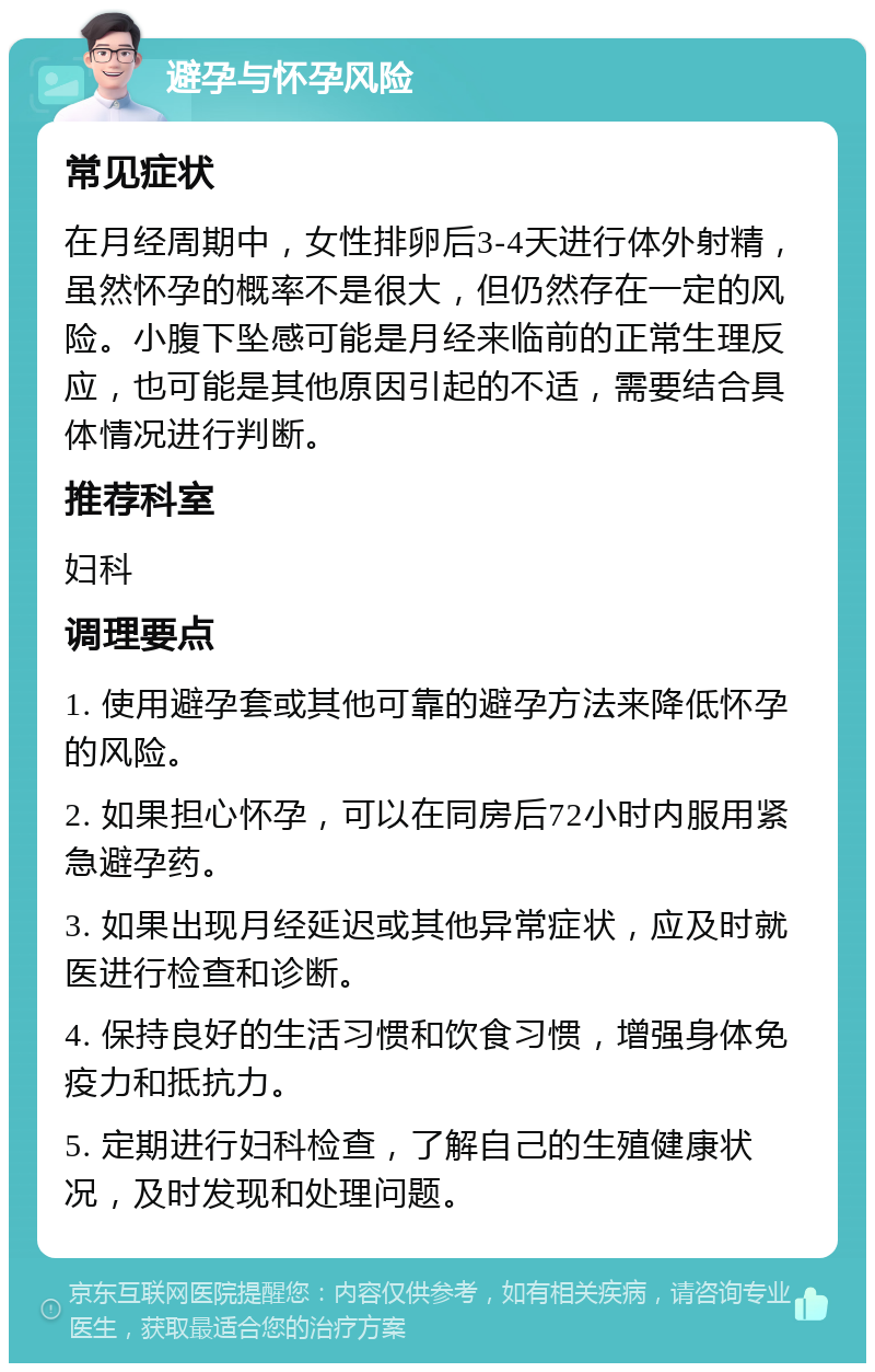 避孕与怀孕风险 常见症状 在月经周期中，女性排卵后3-4天进行体外射精，虽然怀孕的概率不是很大，但仍然存在一定的风险。小腹下坠感可能是月经来临前的正常生理反应，也可能是其他原因引起的不适，需要结合具体情况进行判断。 推荐科室 妇科 调理要点 1. 使用避孕套或其他可靠的避孕方法来降低怀孕的风险。 2. 如果担心怀孕，可以在同房后72小时内服用紧急避孕药。 3. 如果出现月经延迟或其他异常症状，应及时就医进行检查和诊断。 4. 保持良好的生活习惯和饮食习惯，增强身体免疫力和抵抗力。 5. 定期进行妇科检查，了解自己的生殖健康状况，及时发现和处理问题。