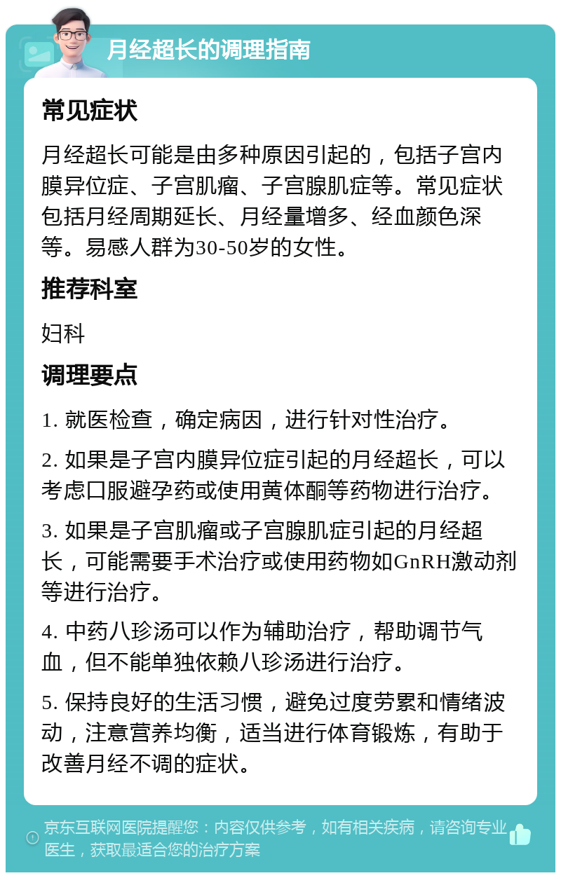 月经超长的调理指南 常见症状 月经超长可能是由多种原因引起的，包括子宫内膜异位症、子宫肌瘤、子宫腺肌症等。常见症状包括月经周期延长、月经量增多、经血颜色深等。易感人群为30-50岁的女性。 推荐科室 妇科 调理要点 1. 就医检查，确定病因，进行针对性治疗。 2. 如果是子宫内膜异位症引起的月经超长，可以考虑口服避孕药或使用黄体酮等药物进行治疗。 3. 如果是子宫肌瘤或子宫腺肌症引起的月经超长，可能需要手术治疗或使用药物如GnRH激动剂等进行治疗。 4. 中药八珍汤可以作为辅助治疗，帮助调节气血，但不能单独依赖八珍汤进行治疗。 5. 保持良好的生活习惯，避免过度劳累和情绪波动，注意营养均衡，适当进行体育锻炼，有助于改善月经不调的症状。