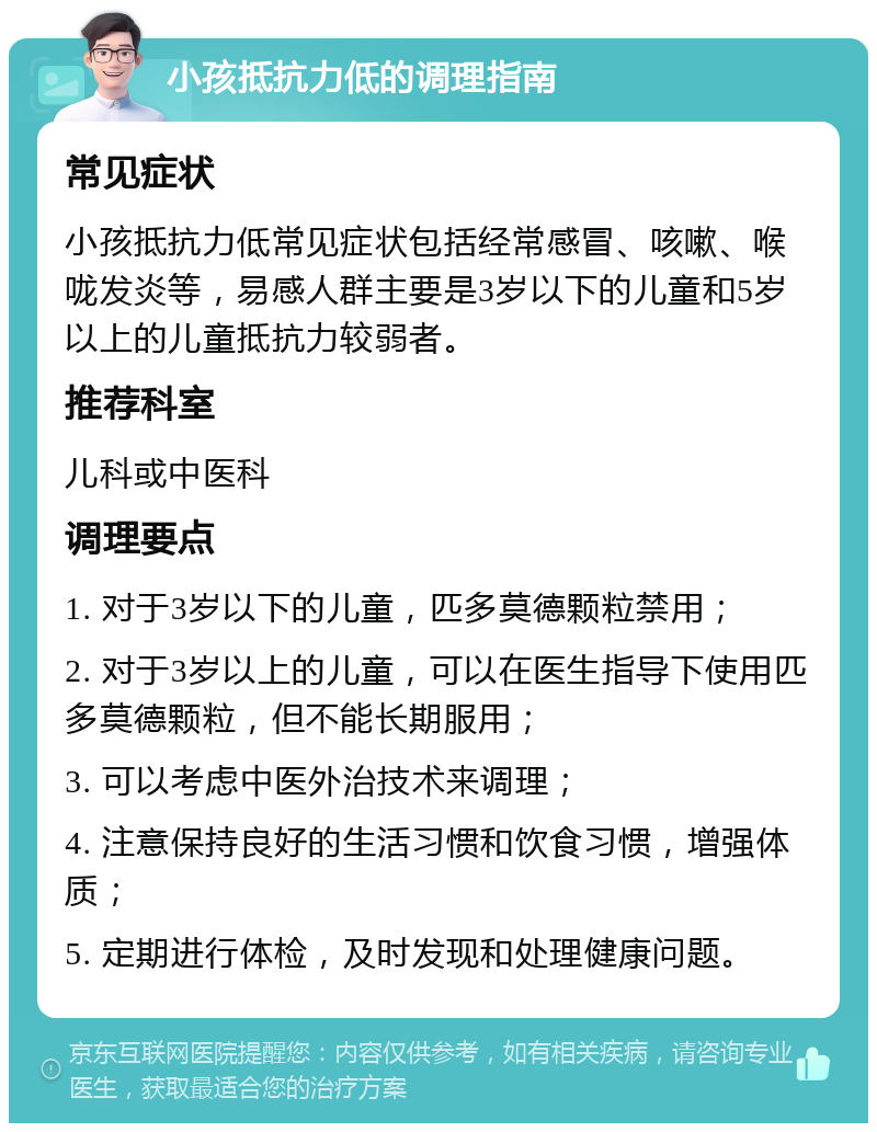 小孩抵抗力低的调理指南 常见症状 小孩抵抗力低常见症状包括经常感冒、咳嗽、喉咙发炎等，易感人群主要是3岁以下的儿童和5岁以上的儿童抵抗力较弱者。 推荐科室 儿科或中医科 调理要点 1. 对于3岁以下的儿童，匹多莫德颗粒禁用； 2. 对于3岁以上的儿童，可以在医生指导下使用匹多莫德颗粒，但不能长期服用； 3. 可以考虑中医外治技术来调理； 4. 注意保持良好的生活习惯和饮食习惯，增强体质； 5. 定期进行体检，及时发现和处理健康问题。