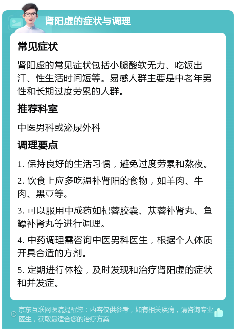 肾阳虚的症状与调理 常见症状 肾阳虚的常见症状包括小腿酸软无力、吃饭出汗、性生活时间短等。易感人群主要是中老年男性和长期过度劳累的人群。 推荐科室 中医男科或泌尿外科 调理要点 1. 保持良好的生活习惯，避免过度劳累和熬夜。 2. 饮食上应多吃温补肾阳的食物，如羊肉、牛肉、黑豆等。 3. 可以服用中成药如杞蓉胶囊、苁蓉补肾丸、鱼鳔补肾丸等进行调理。 4. 中药调理需咨询中医男科医生，根据个人体质开具合适的方剂。 5. 定期进行体检，及时发现和治疗肾阳虚的症状和并发症。