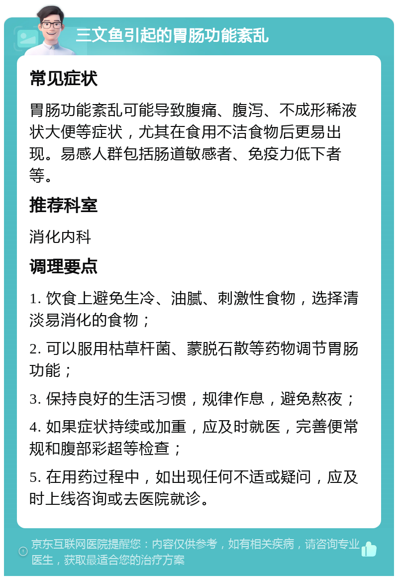 三文鱼引起的胃肠功能紊乱 常见症状 胃肠功能紊乱可能导致腹痛、腹泻、不成形稀液状大便等症状，尤其在食用不洁食物后更易出现。易感人群包括肠道敏感者、免疫力低下者等。 推荐科室 消化内科 调理要点 1. 饮食上避免生冷、油腻、刺激性食物，选择清淡易消化的食物； 2. 可以服用枯草杆菌、蒙脱石散等药物调节胃肠功能； 3. 保持良好的生活习惯，规律作息，避免熬夜； 4. 如果症状持续或加重，应及时就医，完善便常规和腹部彩超等检查； 5. 在用药过程中，如出现任何不适或疑问，应及时上线咨询或去医院就诊。