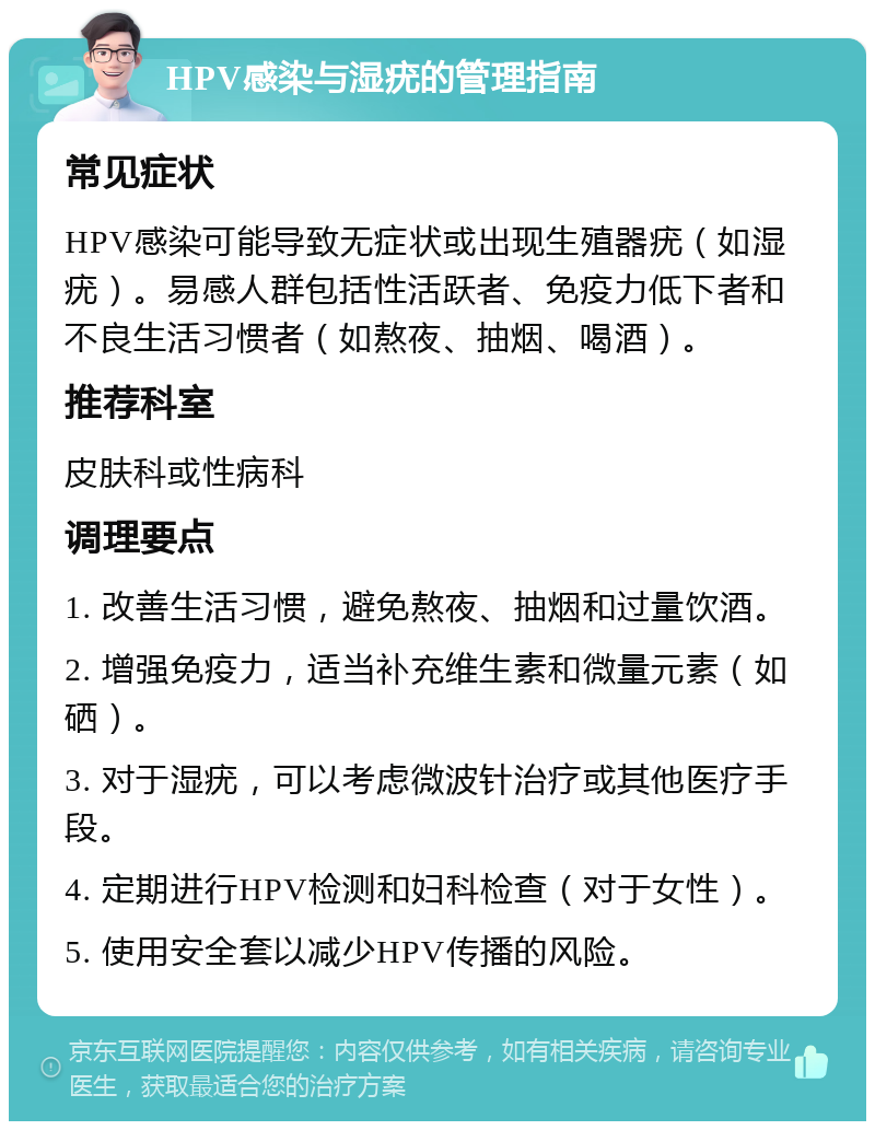 HPV感染与湿疣的管理指南 常见症状 HPV感染可能导致无症状或出现生殖器疣（如湿疣）。易感人群包括性活跃者、免疫力低下者和不良生活习惯者（如熬夜、抽烟、喝酒）。 推荐科室 皮肤科或性病科 调理要点 1. 改善生活习惯，避免熬夜、抽烟和过量饮酒。 2. 增强免疫力，适当补充维生素和微量元素（如硒）。 3. 对于湿疣，可以考虑微波针治疗或其他医疗手段。 4. 定期进行HPV检测和妇科检查（对于女性）。 5. 使用安全套以减少HPV传播的风险。