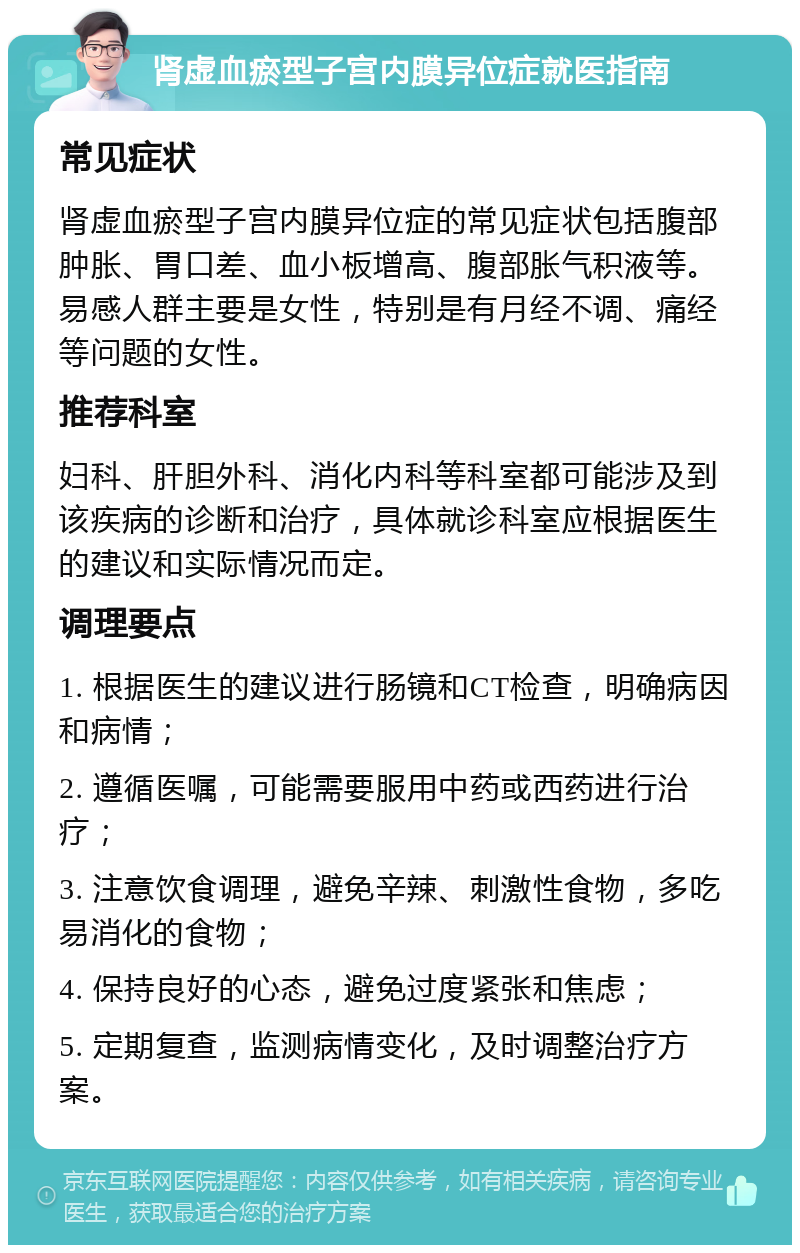 肾虚血瘀型子宫内膜异位症就医指南 常见症状 肾虚血瘀型子宫内膜异位症的常见症状包括腹部肿胀、胃口差、血小板增高、腹部胀气积液等。易感人群主要是女性，特别是有月经不调、痛经等问题的女性。 推荐科室 妇科、肝胆外科、消化内科等科室都可能涉及到该疾病的诊断和治疗，具体就诊科室应根据医生的建议和实际情况而定。 调理要点 1. 根据医生的建议进行肠镜和CT检查，明确病因和病情； 2. 遵循医嘱，可能需要服用中药或西药进行治疗； 3. 注意饮食调理，避免辛辣、刺激性食物，多吃易消化的食物； 4. 保持良好的心态，避免过度紧张和焦虑； 5. 定期复查，监测病情变化，及时调整治疗方案。