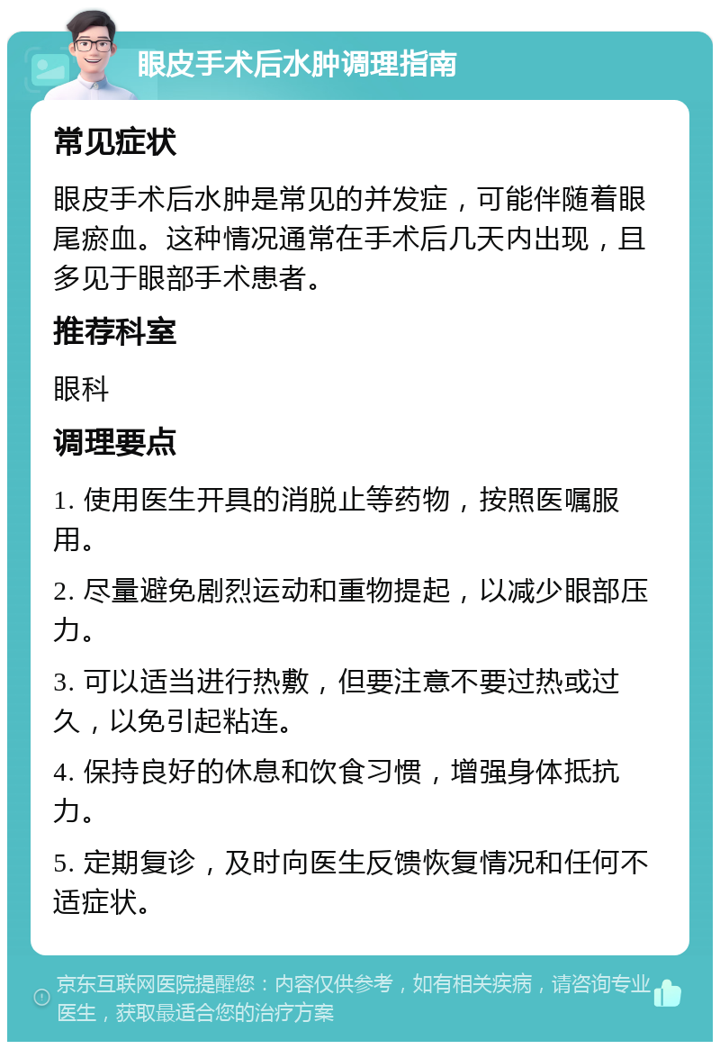 眼皮手术后水肿调理指南 常见症状 眼皮手术后水肿是常见的并发症，可能伴随着眼尾瘀血。这种情况通常在手术后几天内出现，且多见于眼部手术患者。 推荐科室 眼科 调理要点 1. 使用医生开具的消脱止等药物，按照医嘱服用。 2. 尽量避免剧烈运动和重物提起，以减少眼部压力。 3. 可以适当进行热敷，但要注意不要过热或过久，以免引起粘连。 4. 保持良好的休息和饮食习惯，增强身体抵抗力。 5. 定期复诊，及时向医生反馈恢复情况和任何不适症状。