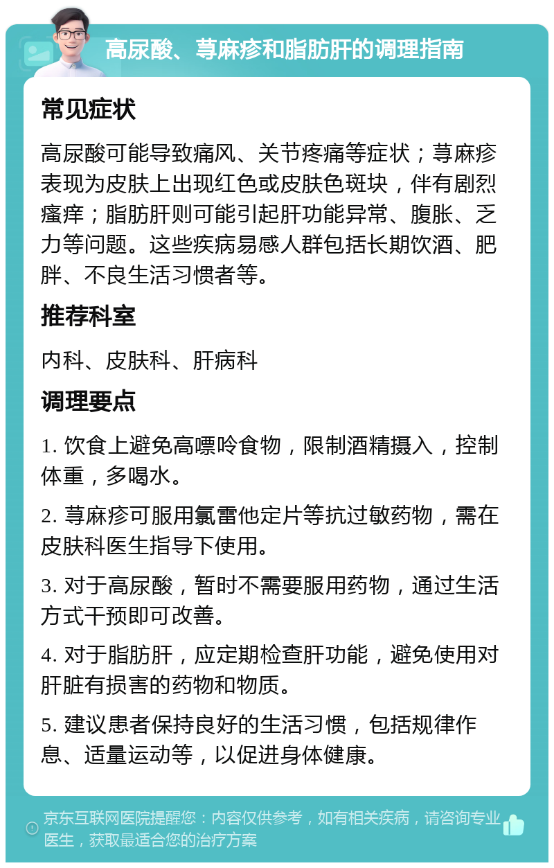 高尿酸、荨麻疹和脂肪肝的调理指南 常见症状 高尿酸可能导致痛风、关节疼痛等症状；荨麻疹表现为皮肤上出现红色或皮肤色斑块，伴有剧烈瘙痒；脂肪肝则可能引起肝功能异常、腹胀、乏力等问题。这些疾病易感人群包括长期饮酒、肥胖、不良生活习惯者等。 推荐科室 内科、皮肤科、肝病科 调理要点 1. 饮食上避免高嘌呤食物，限制酒精摄入，控制体重，多喝水。 2. 荨麻疹可服用氯雷他定片等抗过敏药物，需在皮肤科医生指导下使用。 3. 对于高尿酸，暂时不需要服用药物，通过生活方式干预即可改善。 4. 对于脂肪肝，应定期检查肝功能，避免使用对肝脏有损害的药物和物质。 5. 建议患者保持良好的生活习惯，包括规律作息、适量运动等，以促进身体健康。