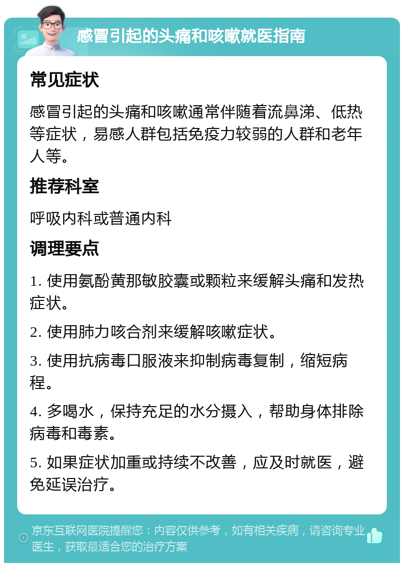 感冒引起的头痛和咳嗽就医指南 常见症状 感冒引起的头痛和咳嗽通常伴随着流鼻涕、低热等症状，易感人群包括免疫力较弱的人群和老年人等。 推荐科室 呼吸内科或普通内科 调理要点 1. 使用氨酚黄那敏胶囊或颗粒来缓解头痛和发热症状。 2. 使用肺力咳合剂来缓解咳嗽症状。 3. 使用抗病毒口服液来抑制病毒复制，缩短病程。 4. 多喝水，保持充足的水分摄入，帮助身体排除病毒和毒素。 5. 如果症状加重或持续不改善，应及时就医，避免延误治疗。