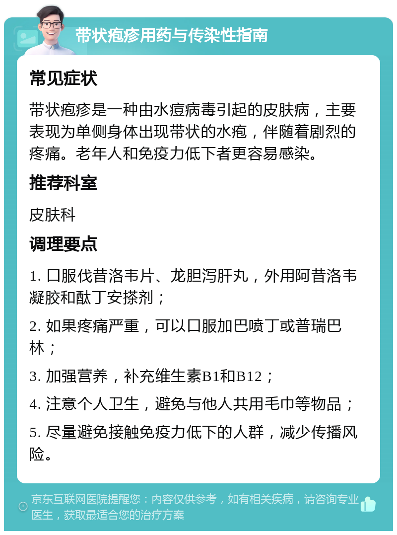 带状疱疹用药与传染性指南 常见症状 带状疱疹是一种由水痘病毒引起的皮肤病，主要表现为单侧身体出现带状的水疱，伴随着剧烈的疼痛。老年人和免疫力低下者更容易感染。 推荐科室 皮肤科 调理要点 1. 口服伐昔洛韦片、龙胆泻肝丸，外用阿昔洛韦凝胶和酞丁安搽剂； 2. 如果疼痛严重，可以口服加巴喷丁或普瑞巴林； 3. 加强营养，补充维生素B1和B12； 4. 注意个人卫生，避免与他人共用毛巾等物品； 5. 尽量避免接触免疫力低下的人群，减少传播风险。