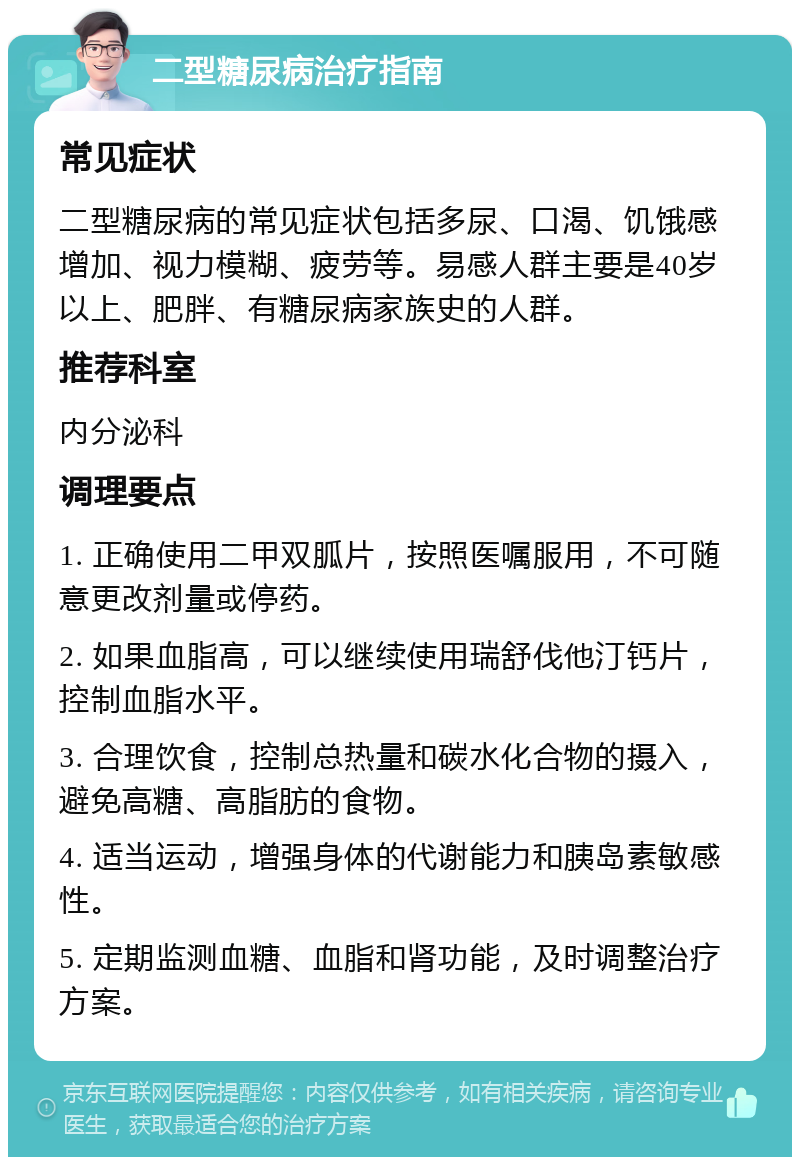 二型糖尿病治疗指南 常见症状 二型糖尿病的常见症状包括多尿、口渴、饥饿感增加、视力模糊、疲劳等。易感人群主要是40岁以上、肥胖、有糖尿病家族史的人群。 推荐科室 内分泌科 调理要点 1. 正确使用二甲双胍片，按照医嘱服用，不可随意更改剂量或停药。 2. 如果血脂高，可以继续使用瑞舒伐他汀钙片，控制血脂水平。 3. 合理饮食，控制总热量和碳水化合物的摄入，避免高糖、高脂肪的食物。 4. 适当运动，增强身体的代谢能力和胰岛素敏感性。 5. 定期监测血糖、血脂和肾功能，及时调整治疗方案。