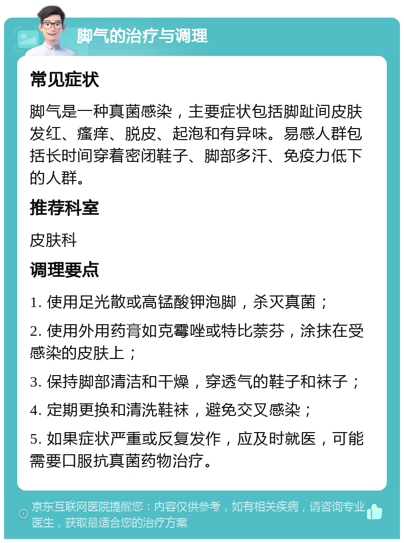 脚气的治疗与调理 常见症状 脚气是一种真菌感染，主要症状包括脚趾间皮肤发红、瘙痒、脱皮、起泡和有异味。易感人群包括长时间穿着密闭鞋子、脚部多汗、免疫力低下的人群。 推荐科室 皮肤科 调理要点 1. 使用足光散或高锰酸钾泡脚，杀灭真菌； 2. 使用外用药膏如克霉唑或特比萘芬，涂抹在受感染的皮肤上； 3. 保持脚部清洁和干燥，穿透气的鞋子和袜子； 4. 定期更换和清洗鞋袜，避免交叉感染； 5. 如果症状严重或反复发作，应及时就医，可能需要口服抗真菌药物治疗。