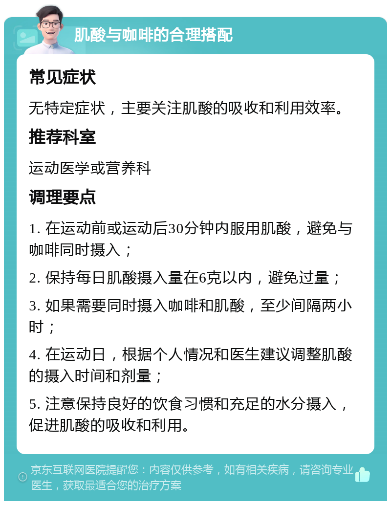 肌酸与咖啡的合理搭配 常见症状 无特定症状，主要关注肌酸的吸收和利用效率。 推荐科室 运动医学或营养科 调理要点 1. 在运动前或运动后30分钟内服用肌酸，避免与咖啡同时摄入； 2. 保持每日肌酸摄入量在6克以内，避免过量； 3. 如果需要同时摄入咖啡和肌酸，至少间隔两小时； 4. 在运动日，根据个人情况和医生建议调整肌酸的摄入时间和剂量； 5. 注意保持良好的饮食习惯和充足的水分摄入，促进肌酸的吸收和利用。