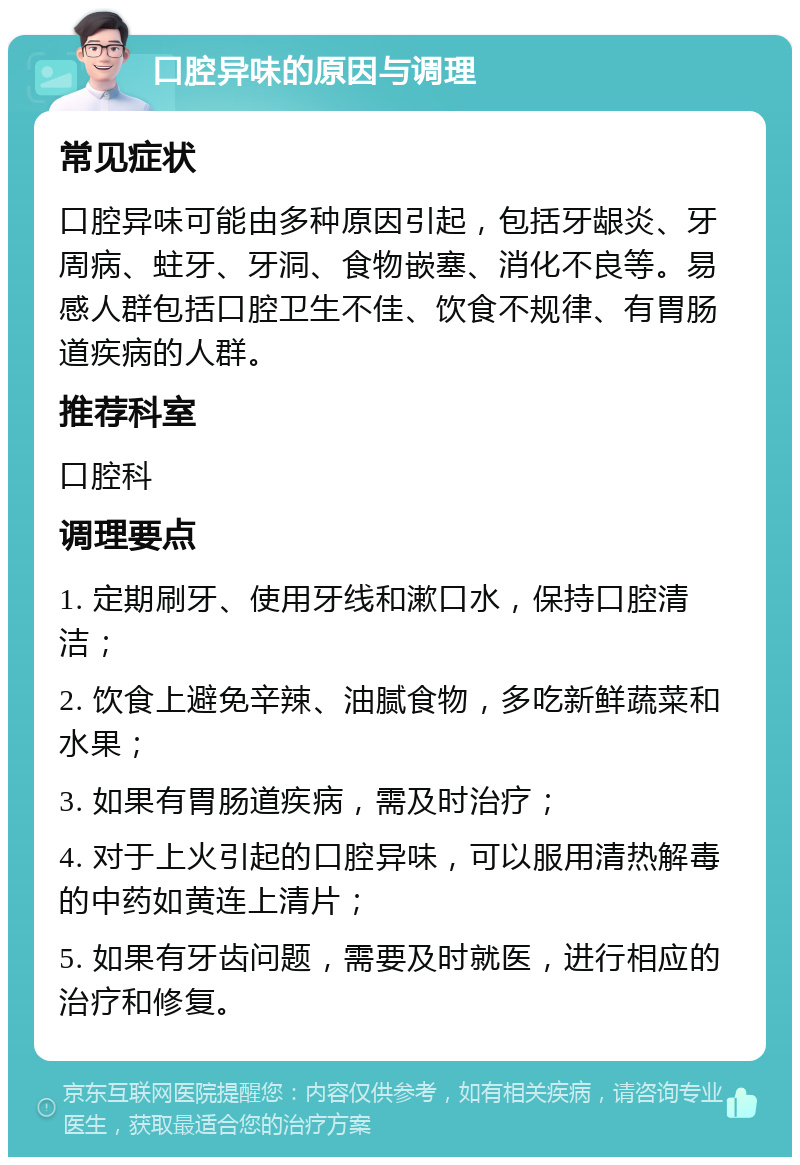 口腔异味的原因与调理 常见症状 口腔异味可能由多种原因引起，包括牙龈炎、牙周病、蛀牙、牙洞、食物嵌塞、消化不良等。易感人群包括口腔卫生不佳、饮食不规律、有胃肠道疾病的人群。 推荐科室 口腔科 调理要点 1. 定期刷牙、使用牙线和漱口水，保持口腔清洁； 2. 饮食上避免辛辣、油腻食物，多吃新鲜蔬菜和水果； 3. 如果有胃肠道疾病，需及时治疗； 4. 对于上火引起的口腔异味，可以服用清热解毒的中药如黄连上清片； 5. 如果有牙齿问题，需要及时就医，进行相应的治疗和修复。