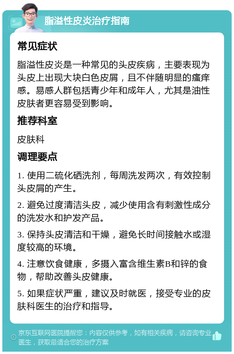 脂溢性皮炎治疗指南 常见症状 脂溢性皮炎是一种常见的头皮疾病，主要表现为头皮上出现大块白色皮屑，且不伴随明显的瘙痒感。易感人群包括青少年和成年人，尤其是油性皮肤者更容易受到影响。 推荐科室 皮肤科 调理要点 1. 使用二硫化硒洗剂，每周洗发两次，有效控制头皮屑的产生。 2. 避免过度清洁头皮，减少使用含有刺激性成分的洗发水和护发产品。 3. 保持头皮清洁和干燥，避免长时间接触水或湿度较高的环境。 4. 注意饮食健康，多摄入富含维生素B和锌的食物，帮助改善头皮健康。 5. 如果症状严重，建议及时就医，接受专业的皮肤科医生的治疗和指导。