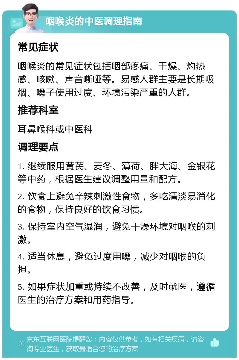 咽喉炎的中医调理指南 常见症状 咽喉炎的常见症状包括咽部疼痛、干燥、灼热感、咳嗽、声音嘶哑等。易感人群主要是长期吸烟、嗓子使用过度、环境污染严重的人群。 推荐科室 耳鼻喉科或中医科 调理要点 1. 继续服用黄芪、麦冬、薄荷、胖大海、金银花等中药，根据医生建议调整用量和配方。 2. 饮食上避免辛辣刺激性食物，多吃清淡易消化的食物，保持良好的饮食习惯。 3. 保持室内空气湿润，避免干燥环境对咽喉的刺激。 4. 适当休息，避免过度用嗓，减少对咽喉的负担。 5. 如果症状加重或持续不改善，及时就医，遵循医生的治疗方案和用药指导。