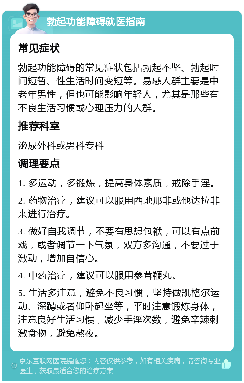 勃起功能障碍就医指南 常见症状 勃起功能障碍的常见症状包括勃起不坚、勃起时间短暂、性生活时间变短等。易感人群主要是中老年男性，但也可能影响年轻人，尤其是那些有不良生活习惯或心理压力的人群。 推荐科室 泌尿外科或男科专科 调理要点 1. 多运动，多锻炼，提高身体素质，戒除手淫。 2. 药物治疗，建议可以服用西地那非或他达拉非来进行治疗。 3. 做好自我调节，不要有思想包袱，可以有点前戏，或者调节一下气氛，双方多沟通，不要过于激动，增加自信心。 4. 中药治疗，建议可以服用参茸鞭丸。 5. 生活多注意，避免不良习惯，坚持做凯格尔运动、深蹲或者仰卧起坐等，平时注意锻炼身体，注意良好生活习惯，减少手淫次数，避免辛辣刺激食物，避免熬夜。