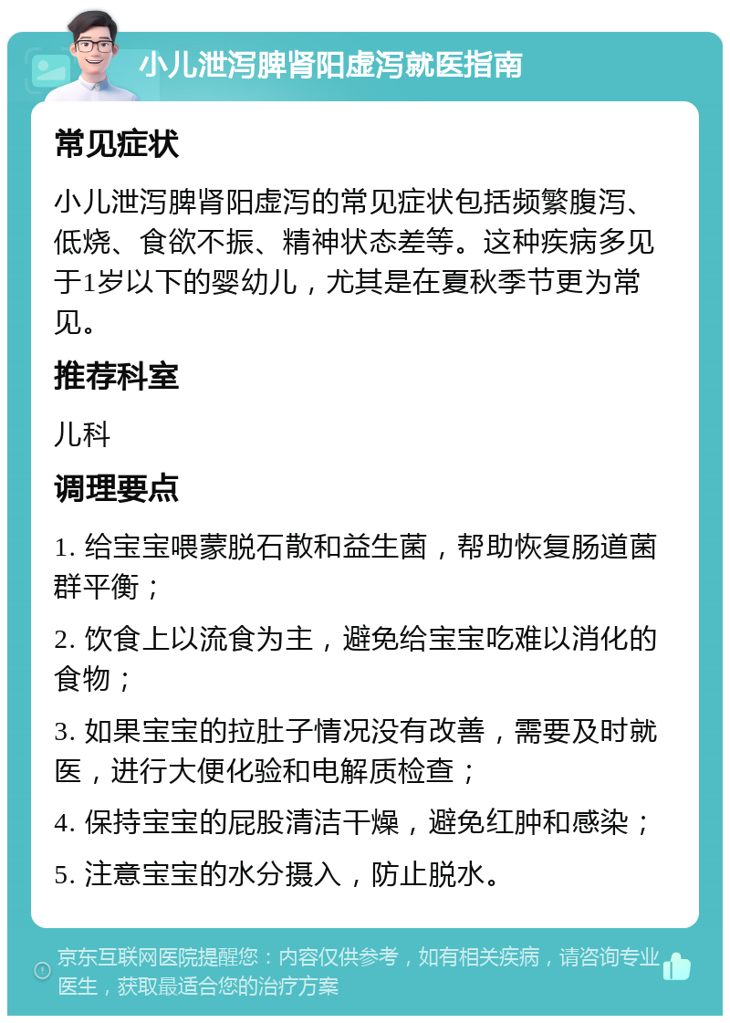 小儿泄泻脾肾阳虚泻就医指南 常见症状 小儿泄泻脾肾阳虚泻的常见症状包括频繁腹泻、低烧、食欲不振、精神状态差等。这种疾病多见于1岁以下的婴幼儿，尤其是在夏秋季节更为常见。 推荐科室 儿科 调理要点 1. 给宝宝喂蒙脱石散和益生菌，帮助恢复肠道菌群平衡； 2. 饮食上以流食为主，避免给宝宝吃难以消化的食物； 3. 如果宝宝的拉肚子情况没有改善，需要及时就医，进行大便化验和电解质检查； 4. 保持宝宝的屁股清洁干燥，避免红肿和感染； 5. 注意宝宝的水分摄入，防止脱水。