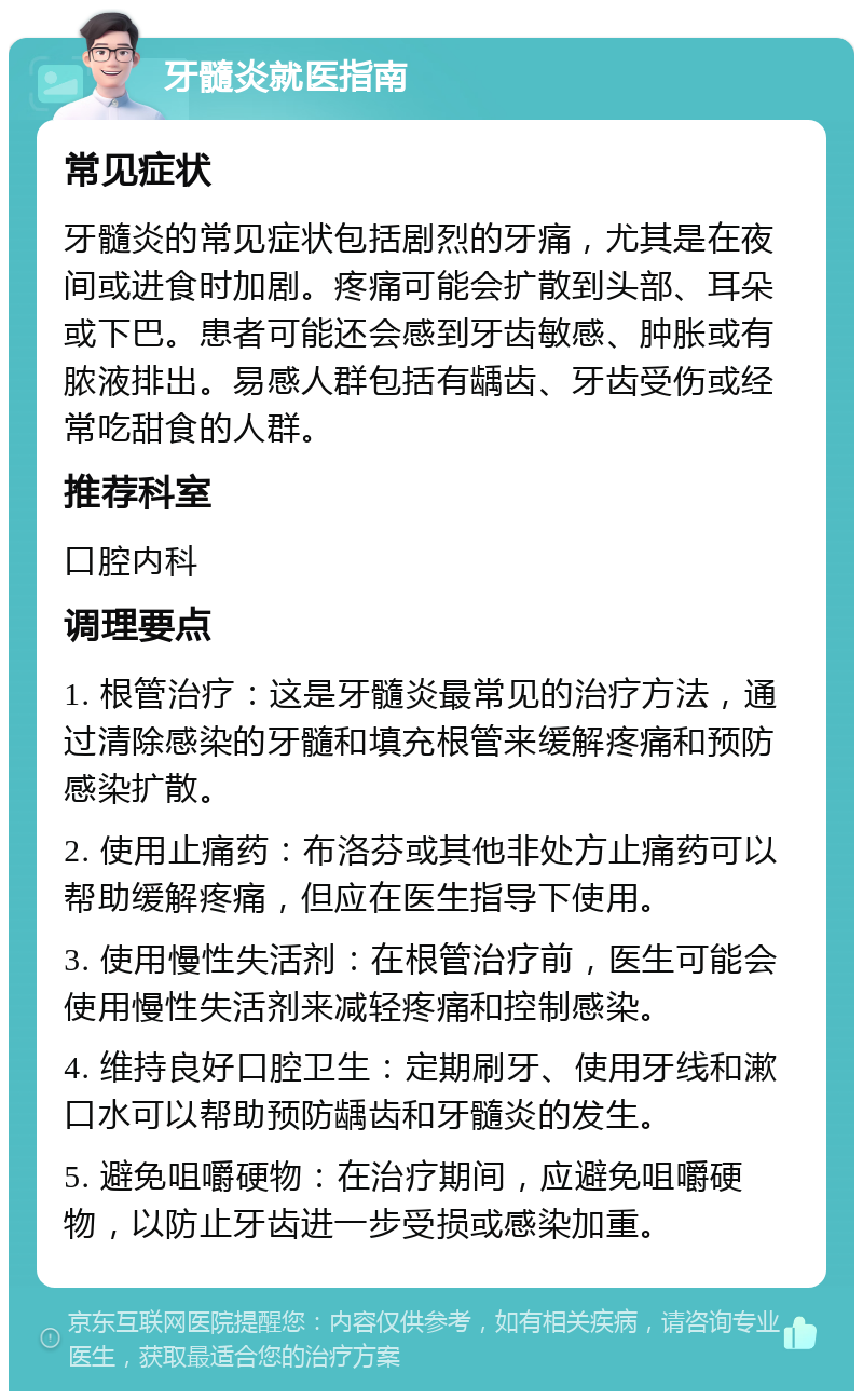 牙髓炎就医指南 常见症状 牙髓炎的常见症状包括剧烈的牙痛，尤其是在夜间或进食时加剧。疼痛可能会扩散到头部、耳朵或下巴。患者可能还会感到牙齿敏感、肿胀或有脓液排出。易感人群包括有龋齿、牙齿受伤或经常吃甜食的人群。 推荐科室 口腔内科 调理要点 1. 根管治疗：这是牙髓炎最常见的治疗方法，通过清除感染的牙髓和填充根管来缓解疼痛和预防感染扩散。 2. 使用止痛药：布洛芬或其他非处方止痛药可以帮助缓解疼痛，但应在医生指导下使用。 3. 使用慢性失活剂：在根管治疗前，医生可能会使用慢性失活剂来减轻疼痛和控制感染。 4. 维持良好口腔卫生：定期刷牙、使用牙线和漱口水可以帮助预防龋齿和牙髓炎的发生。 5. 避免咀嚼硬物：在治疗期间，应避免咀嚼硬物，以防止牙齿进一步受损或感染加重。