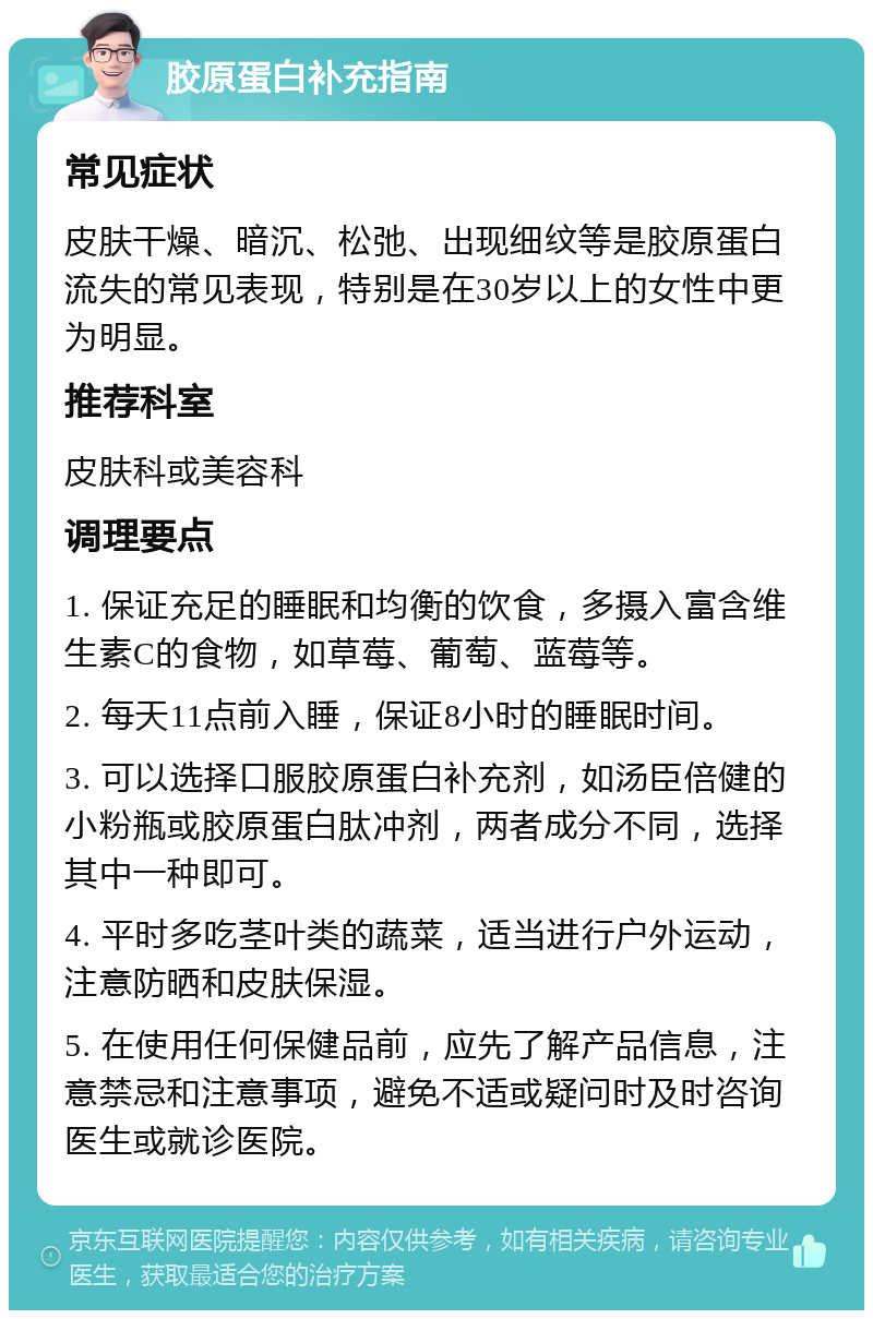 胶原蛋白补充指南 常见症状 皮肤干燥、暗沉、松弛、出现细纹等是胶原蛋白流失的常见表现，特别是在30岁以上的女性中更为明显。 推荐科室 皮肤科或美容科 调理要点 1. 保证充足的睡眠和均衡的饮食，多摄入富含维生素C的食物，如草莓、葡萄、蓝莓等。 2. 每天11点前入睡，保证8小时的睡眠时间。 3. 可以选择口服胶原蛋白补充剂，如汤臣倍健的小粉瓶或胶原蛋白肽冲剂，两者成分不同，选择其中一种即可。 4. 平时多吃茎叶类的蔬菜，适当进行户外运动，注意防晒和皮肤保湿。 5. 在使用任何保健品前，应先了解产品信息，注意禁忌和注意事项，避免不适或疑问时及时咨询医生或就诊医院。