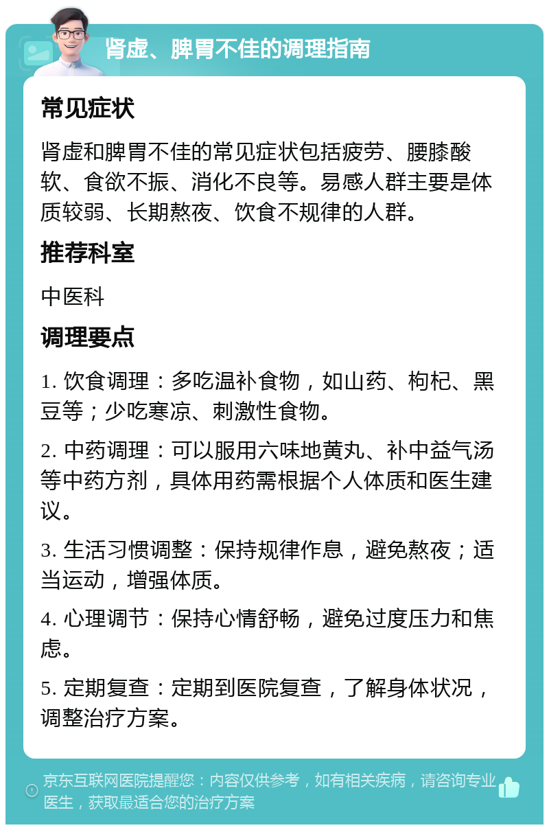 肾虚、脾胃不佳的调理指南 常见症状 肾虚和脾胃不佳的常见症状包括疲劳、腰膝酸软、食欲不振、消化不良等。易感人群主要是体质较弱、长期熬夜、饮食不规律的人群。 推荐科室 中医科 调理要点 1. 饮食调理：多吃温补食物，如山药、枸杞、黑豆等；少吃寒凉、刺激性食物。 2. 中药调理：可以服用六味地黄丸、补中益气汤等中药方剂，具体用药需根据个人体质和医生建议。 3. 生活习惯调整：保持规律作息，避免熬夜；适当运动，增强体质。 4. 心理调节：保持心情舒畅，避免过度压力和焦虑。 5. 定期复查：定期到医院复查，了解身体状况，调整治疗方案。