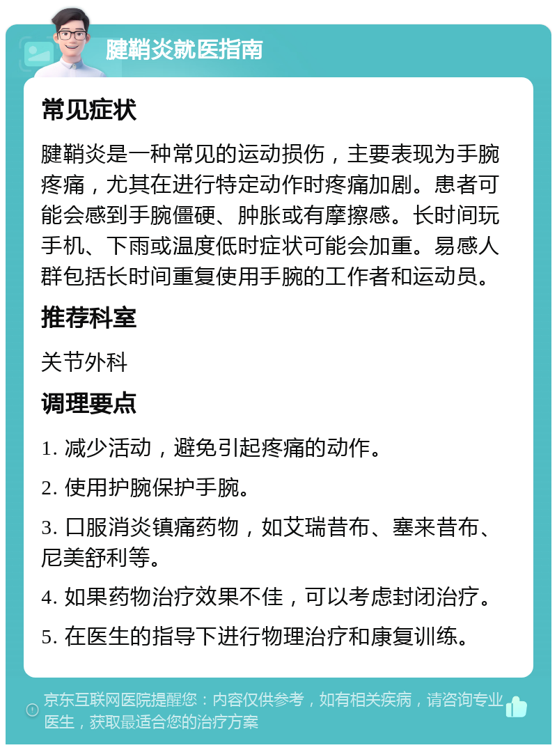 腱鞘炎就医指南 常见症状 腱鞘炎是一种常见的运动损伤，主要表现为手腕疼痛，尤其在进行特定动作时疼痛加剧。患者可能会感到手腕僵硬、肿胀或有摩擦感。长时间玩手机、下雨或温度低时症状可能会加重。易感人群包括长时间重复使用手腕的工作者和运动员。 推荐科室 关节外科 调理要点 1. 减少活动，避免引起疼痛的动作。 2. 使用护腕保护手腕。 3. 口服消炎镇痛药物，如艾瑞昔布、塞来昔布、尼美舒利等。 4. 如果药物治疗效果不佳，可以考虑封闭治疗。 5. 在医生的指导下进行物理治疗和康复训练。