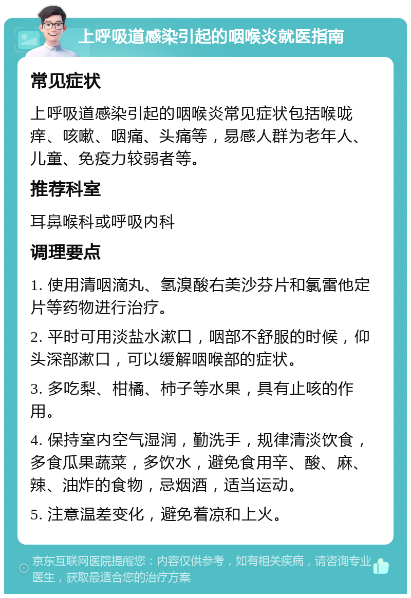 上呼吸道感染引起的咽喉炎就医指南 常见症状 上呼吸道感染引起的咽喉炎常见症状包括喉咙痒、咳嗽、咽痛、头痛等，易感人群为老年人、儿童、免疫力较弱者等。 推荐科室 耳鼻喉科或呼吸内科 调理要点 1. 使用清咽滴丸、氢溴酸右美沙芬片和氯雷他定片等药物进行治疗。 2. 平时可用淡盐水漱口，咽部不舒服的时候，仰头深部漱口，可以缓解咽喉部的症状。 3. 多吃梨、柑橘、柿子等水果，具有止咳的作用。 4. 保持室内空气湿润，勤洗手，规律清淡饮食，多食瓜果蔬菜，多饮水，避免食用辛、酸、麻、辣、油炸的食物，忌烟酒，适当运动。 5. 注意温差变化，避免着凉和上火。