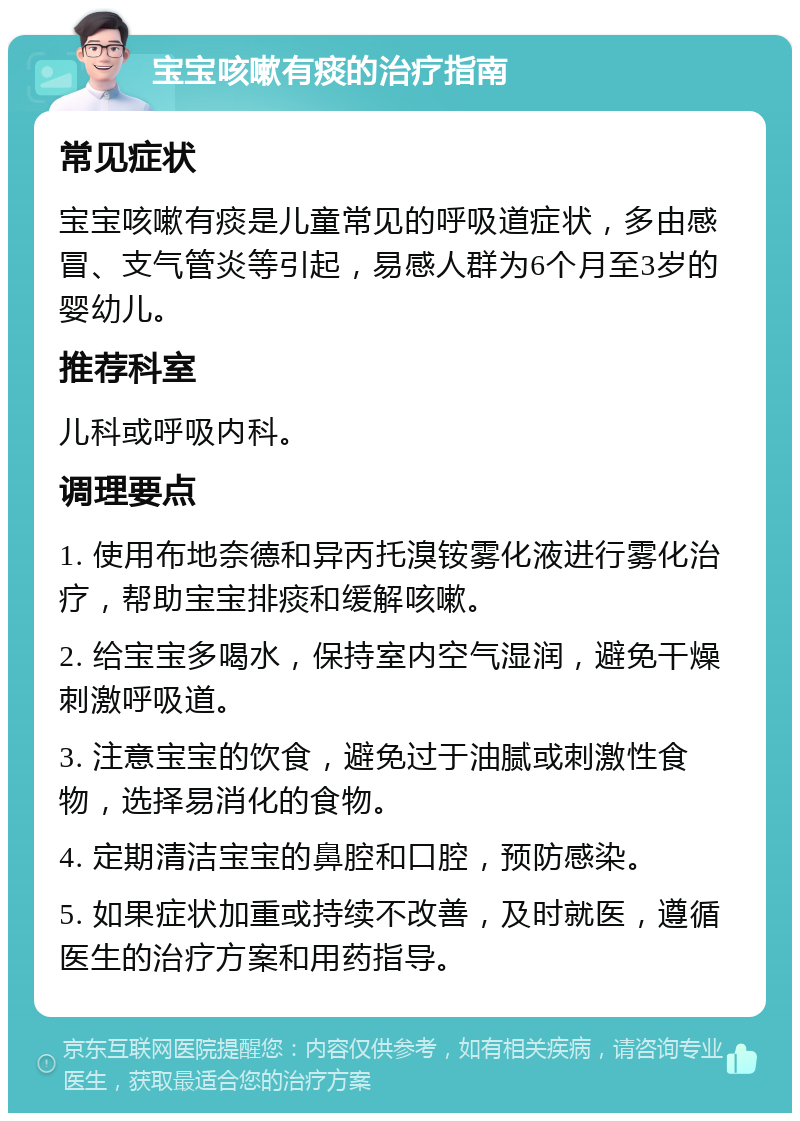 宝宝咳嗽有痰的治疗指南 常见症状 宝宝咳嗽有痰是儿童常见的呼吸道症状，多由感冒、支气管炎等引起，易感人群为6个月至3岁的婴幼儿。 推荐科室 儿科或呼吸内科。 调理要点 1. 使用布地奈德和异丙托溴铵雾化液进行雾化治疗，帮助宝宝排痰和缓解咳嗽。 2. 给宝宝多喝水，保持室内空气湿润，避免干燥刺激呼吸道。 3. 注意宝宝的饮食，避免过于油腻或刺激性食物，选择易消化的食物。 4. 定期清洁宝宝的鼻腔和口腔，预防感染。 5. 如果症状加重或持续不改善，及时就医，遵循医生的治疗方案和用药指导。