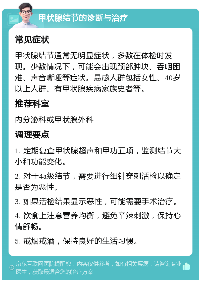 甲状腺结节的诊断与治疗 常见症状 甲状腺结节通常无明显症状，多数在体检时发现。少数情况下，可能会出现颈部肿块、吞咽困难、声音嘶哑等症状。易感人群包括女性、40岁以上人群、有甲状腺疾病家族史者等。 推荐科室 内分泌科或甲状腺外科 调理要点 1. 定期复查甲状腺超声和甲功五项，监测结节大小和功能变化。 2. 对于4a级结节，需要进行细针穿刺活检以确定是否为恶性。 3. 如果活检结果显示恶性，可能需要手术治疗。 4. 饮食上注意营养均衡，避免辛辣刺激，保持心情舒畅。 5. 戒烟戒酒，保持良好的生活习惯。