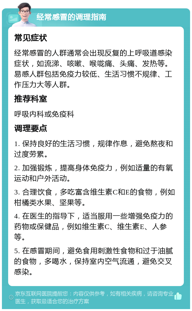 经常感冒的调理指南 常见症状 经常感冒的人群通常会出现反复的上呼吸道感染症状，如流涕、咳嗽、喉咙痛、头痛、发热等。易感人群包括免疫力较低、生活习惯不规律、工作压力大等人群。 推荐科室 呼吸内科或免疫科 调理要点 1. 保持良好的生活习惯，规律作息，避免熬夜和过度劳累。 2. 加强锻炼，提高身体免疫力，例如适量的有氧运动和户外活动。 3. 合理饮食，多吃富含维生素C和E的食物，例如柑橘类水果、坚果等。 4. 在医生的指导下，适当服用一些增强免疫力的药物或保健品，例如维生素C、维生素E、人参等。 5. 在感冒期间，避免食用刺激性食物和过于油腻的食物，多喝水，保持室内空气流通，避免交叉感染。