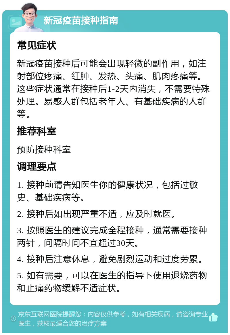 新冠疫苗接种指南 常见症状 新冠疫苗接种后可能会出现轻微的副作用，如注射部位疼痛、红肿、发热、头痛、肌肉疼痛等。这些症状通常在接种后1-2天内消失，不需要特殊处理。易感人群包括老年人、有基础疾病的人群等。 推荐科室 预防接种科室 调理要点 1. 接种前请告知医生你的健康状况，包括过敏史、基础疾病等。 2. 接种后如出现严重不适，应及时就医。 3. 按照医生的建议完成全程接种，通常需要接种两针，间隔时间不宜超过30天。 4. 接种后注意休息，避免剧烈运动和过度劳累。 5. 如有需要，可以在医生的指导下使用退烧药物和止痛药物缓解不适症状。