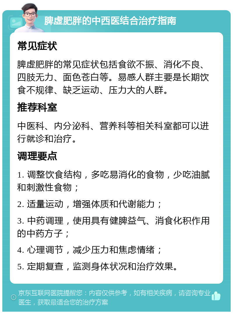 脾虚肥胖的中西医结合治疗指南 常见症状 脾虚肥胖的常见症状包括食欲不振、消化不良、四肢无力、面色苍白等。易感人群主要是长期饮食不规律、缺乏运动、压力大的人群。 推荐科室 中医科、内分泌科、营养科等相关科室都可以进行就诊和治疗。 调理要点 1. 调整饮食结构，多吃易消化的食物，少吃油腻和刺激性食物； 2. 适量运动，增强体质和代谢能力； 3. 中药调理，使用具有健脾益气、消食化积作用的中药方子； 4. 心理调节，减少压力和焦虑情绪； 5. 定期复查，监测身体状况和治疗效果。