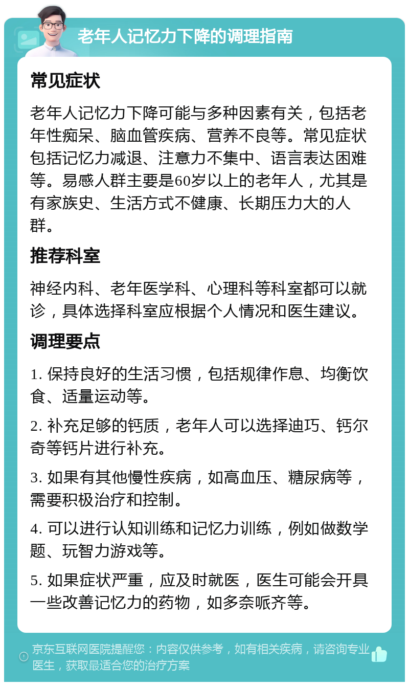 老年人记忆力下降的调理指南 常见症状 老年人记忆力下降可能与多种因素有关，包括老年性痴呆、脑血管疾病、营养不良等。常见症状包括记忆力减退、注意力不集中、语言表达困难等。易感人群主要是60岁以上的老年人，尤其是有家族史、生活方式不健康、长期压力大的人群。 推荐科室 神经内科、老年医学科、心理科等科室都可以就诊，具体选择科室应根据个人情况和医生建议。 调理要点 1. 保持良好的生活习惯，包括规律作息、均衡饮食、适量运动等。 2. 补充足够的钙质，老年人可以选择迪巧、钙尔奇等钙片进行补充。 3. 如果有其他慢性疾病，如高血压、糖尿病等，需要积极治疗和控制。 4. 可以进行认知训练和记忆力训练，例如做数学题、玩智力游戏等。 5. 如果症状严重，应及时就医，医生可能会开具一些改善记忆力的药物，如多奈哌齐等。