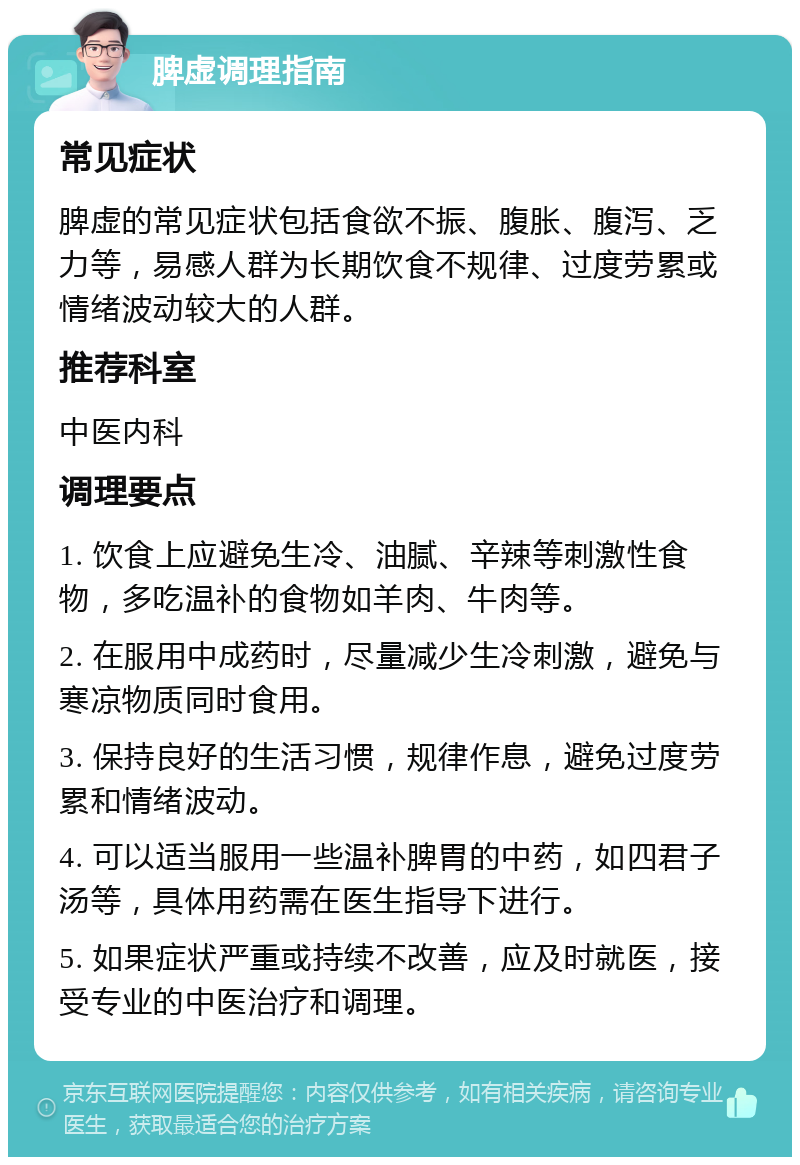 脾虚调理指南 常见症状 脾虚的常见症状包括食欲不振、腹胀、腹泻、乏力等，易感人群为长期饮食不规律、过度劳累或情绪波动较大的人群。 推荐科室 中医内科 调理要点 1. 饮食上应避免生冷、油腻、辛辣等刺激性食物，多吃温补的食物如羊肉、牛肉等。 2. 在服用中成药时，尽量减少生冷刺激，避免与寒凉物质同时食用。 3. 保持良好的生活习惯，规律作息，避免过度劳累和情绪波动。 4. 可以适当服用一些温补脾胃的中药，如四君子汤等，具体用药需在医生指导下进行。 5. 如果症状严重或持续不改善，应及时就医，接受专业的中医治疗和调理。