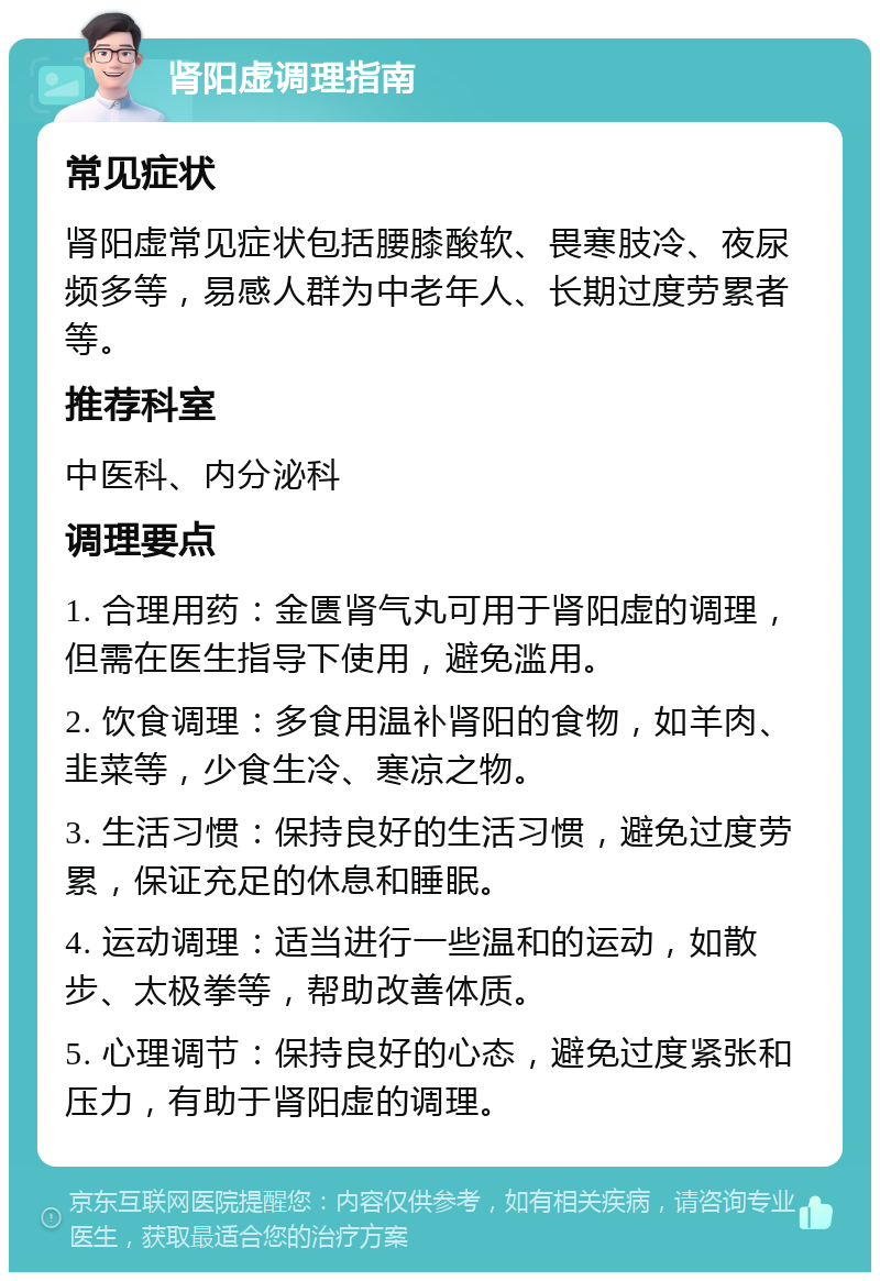 肾阳虚调理指南 常见症状 肾阳虚常见症状包括腰膝酸软、畏寒肢冷、夜尿频多等，易感人群为中老年人、长期过度劳累者等。 推荐科室 中医科、内分泌科 调理要点 1. 合理用药：金匮肾气丸可用于肾阳虚的调理，但需在医生指导下使用，避免滥用。 2. 饮食调理：多食用温补肾阳的食物，如羊肉、韭菜等，少食生冷、寒凉之物。 3. 生活习惯：保持良好的生活习惯，避免过度劳累，保证充足的休息和睡眠。 4. 运动调理：适当进行一些温和的运动，如散步、太极拳等，帮助改善体质。 5. 心理调节：保持良好的心态，避免过度紧张和压力，有助于肾阳虚的调理。