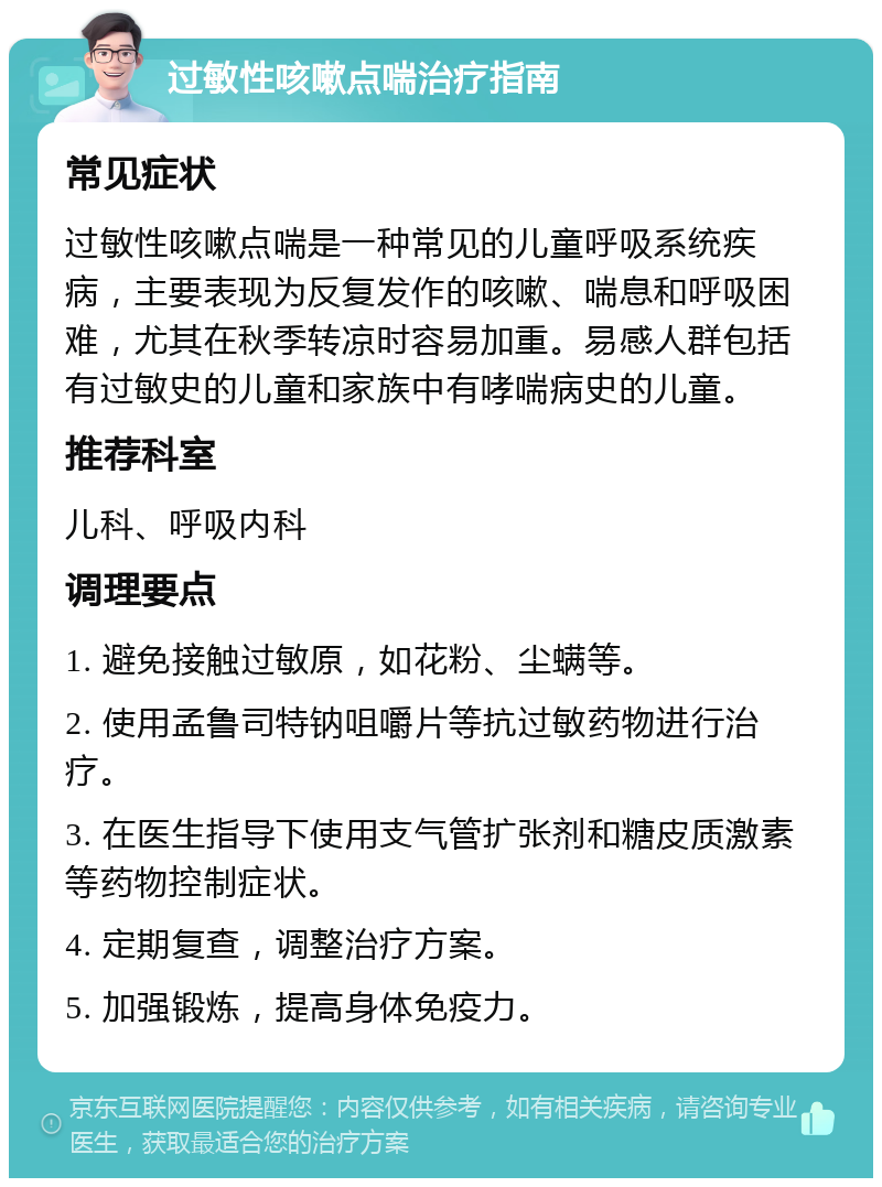 过敏性咳嗽点喘治疗指南 常见症状 过敏性咳嗽点喘是一种常见的儿童呼吸系统疾病，主要表现为反复发作的咳嗽、喘息和呼吸困难，尤其在秋季转凉时容易加重。易感人群包括有过敏史的儿童和家族中有哮喘病史的儿童。 推荐科室 儿科、呼吸内科 调理要点 1. 避免接触过敏原，如花粉、尘螨等。 2. 使用孟鲁司特钠咀嚼片等抗过敏药物进行治疗。 3. 在医生指导下使用支气管扩张剂和糖皮质激素等药物控制症状。 4. 定期复查，调整治疗方案。 5. 加强锻炼，提高身体免疫力。