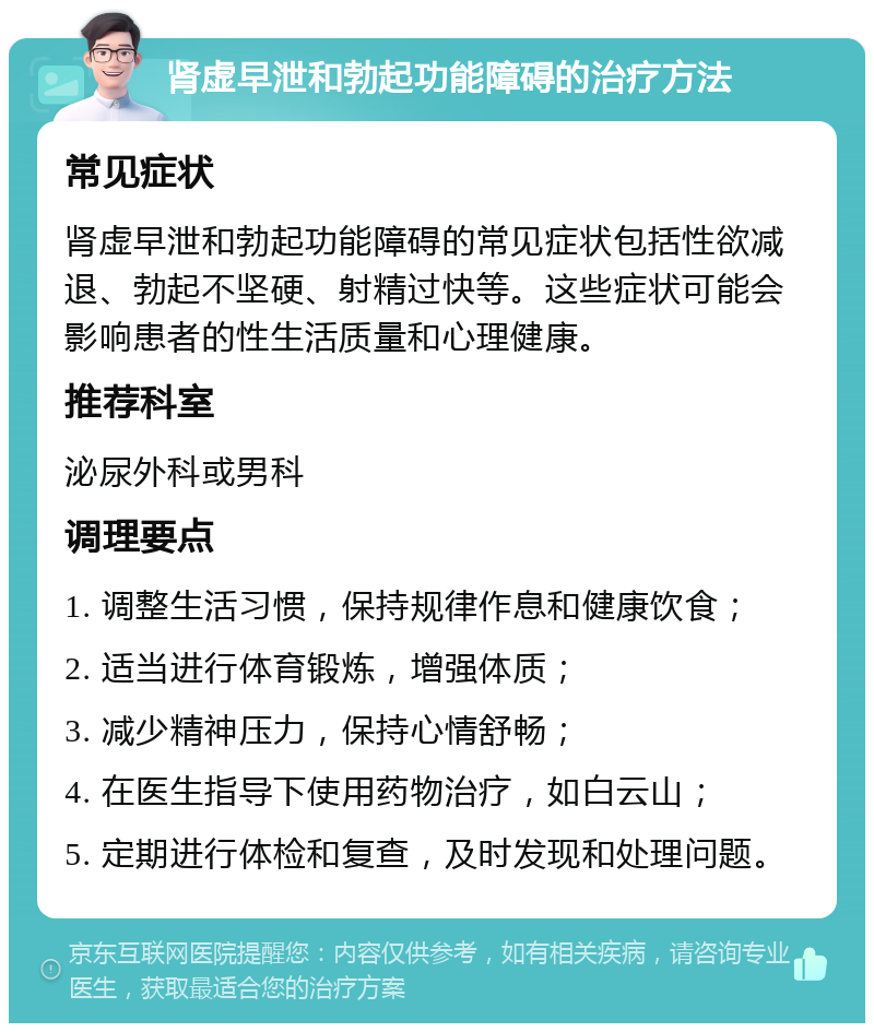 肾虚早泄和勃起功能障碍的治疗方法 常见症状 肾虚早泄和勃起功能障碍的常见症状包括性欲减退、勃起不坚硬、射精过快等。这些症状可能会影响患者的性生活质量和心理健康。 推荐科室 泌尿外科或男科 调理要点 1. 调整生活习惯，保持规律作息和健康饮食； 2. 适当进行体育锻炼，增强体质； 3. 减少精神压力，保持心情舒畅； 4. 在医生指导下使用药物治疗，如白云山； 5. 定期进行体检和复查，及时发现和处理问题。