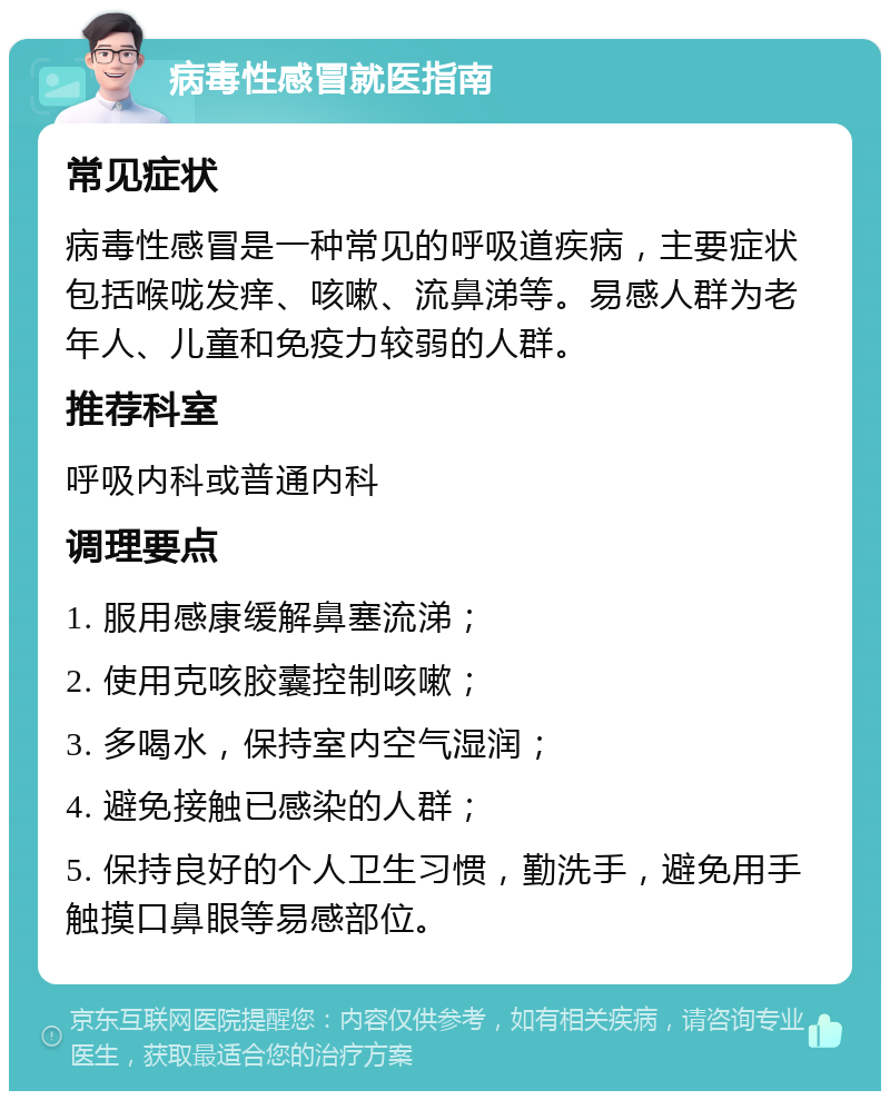 病毒性感冒就医指南 常见症状 病毒性感冒是一种常见的呼吸道疾病，主要症状包括喉咙发痒、咳嗽、流鼻涕等。易感人群为老年人、儿童和免疫力较弱的人群。 推荐科室 呼吸内科或普通内科 调理要点 1. 服用感康缓解鼻塞流涕； 2. 使用克咳胶囊控制咳嗽； 3. 多喝水，保持室内空气湿润； 4. 避免接触已感染的人群； 5. 保持良好的个人卫生习惯，勤洗手，避免用手触摸口鼻眼等易感部位。