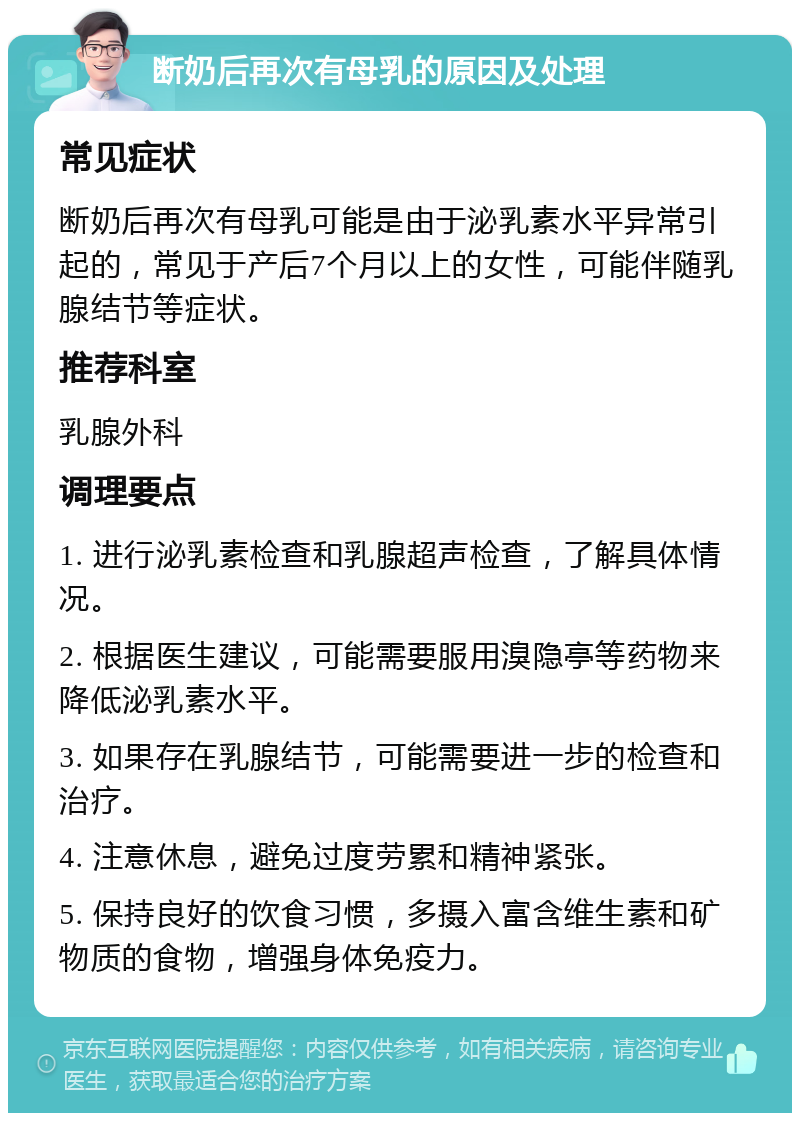 断奶后再次有母乳的原因及处理 常见症状 断奶后再次有母乳可能是由于泌乳素水平异常引起的，常见于产后7个月以上的女性，可能伴随乳腺结节等症状。 推荐科室 乳腺外科 调理要点 1. 进行泌乳素检查和乳腺超声检查，了解具体情况。 2. 根据医生建议，可能需要服用溴隐亭等药物来降低泌乳素水平。 3. 如果存在乳腺结节，可能需要进一步的检查和治疗。 4. 注意休息，避免过度劳累和精神紧张。 5. 保持良好的饮食习惯，多摄入富含维生素和矿物质的食物，增强身体免疫力。