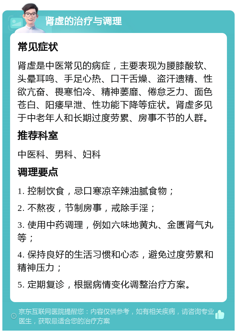 肾虚的治疗与调理 常见症状 肾虚是中医常见的病症，主要表现为腰膝酸软、头晕耳鸣、手足心热、口干舌燥、盗汗遗精、性欲亢奋、畏寒怕冷、精神萎靡、倦怠乏力、面色苍白、阳痿早泄、性功能下降等症状。肾虚多见于中老年人和长期过度劳累、房事不节的人群。 推荐科室 中医科、男科、妇科 调理要点 1. 控制饮食，忌口寒凉辛辣油腻食物； 2. 不熬夜，节制房事，戒除手淫； 3. 使用中药调理，例如六味地黄丸、金匮肾气丸等； 4. 保持良好的生活习惯和心态，避免过度劳累和精神压力； 5. 定期复诊，根据病情变化调整治疗方案。