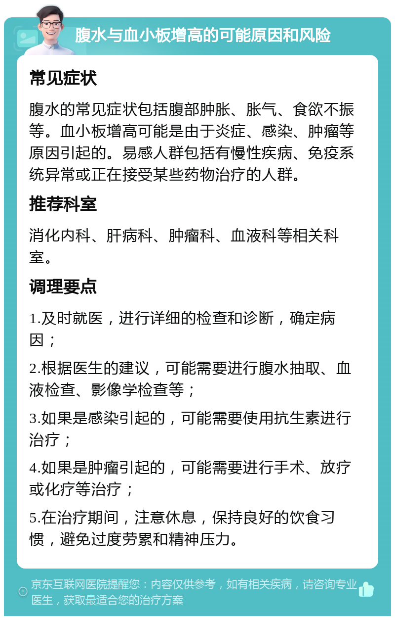 腹水与血小板增高的可能原因和风险 常见症状 腹水的常见症状包括腹部肿胀、胀气、食欲不振等。血小板增高可能是由于炎症、感染、肿瘤等原因引起的。易感人群包括有慢性疾病、免疫系统异常或正在接受某些药物治疗的人群。 推荐科室 消化内科、肝病科、肿瘤科、血液科等相关科室。 调理要点 1.及时就医，进行详细的检查和诊断，确定病因； 2.根据医生的建议，可能需要进行腹水抽取、血液检查、影像学检查等； 3.如果是感染引起的，可能需要使用抗生素进行治疗； 4.如果是肿瘤引起的，可能需要进行手术、放疗或化疗等治疗； 5.在治疗期间，注意休息，保持良好的饮食习惯，避免过度劳累和精神压力。