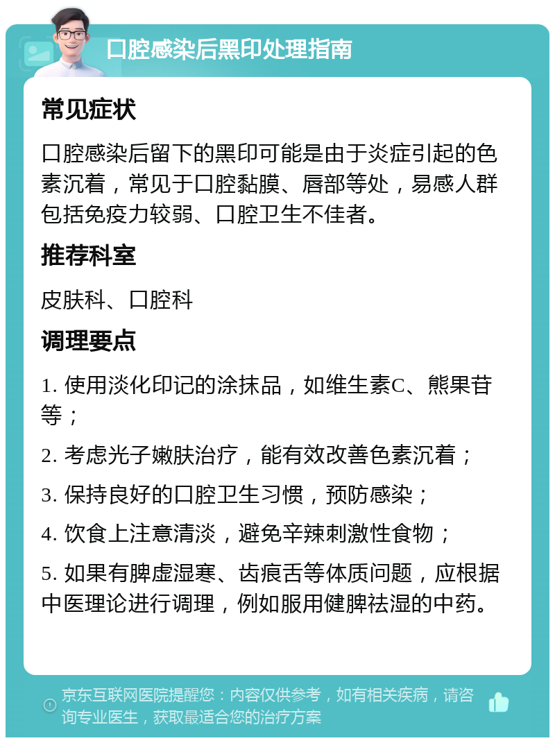 口腔感染后黑印处理指南 常见症状 口腔感染后留下的黑印可能是由于炎症引起的色素沉着，常见于口腔黏膜、唇部等处，易感人群包括免疫力较弱、口腔卫生不佳者。 推荐科室 皮肤科、口腔科 调理要点 1. 使用淡化印记的涂抹品，如维生素C、熊果苷等； 2. 考虑光子嫩肤治疗，能有效改善色素沉着； 3. 保持良好的口腔卫生习惯，预防感染； 4. 饮食上注意清淡，避免辛辣刺激性食物； 5. 如果有脾虚湿寒、齿痕舌等体质问题，应根据中医理论进行调理，例如服用健脾祛湿的中药。