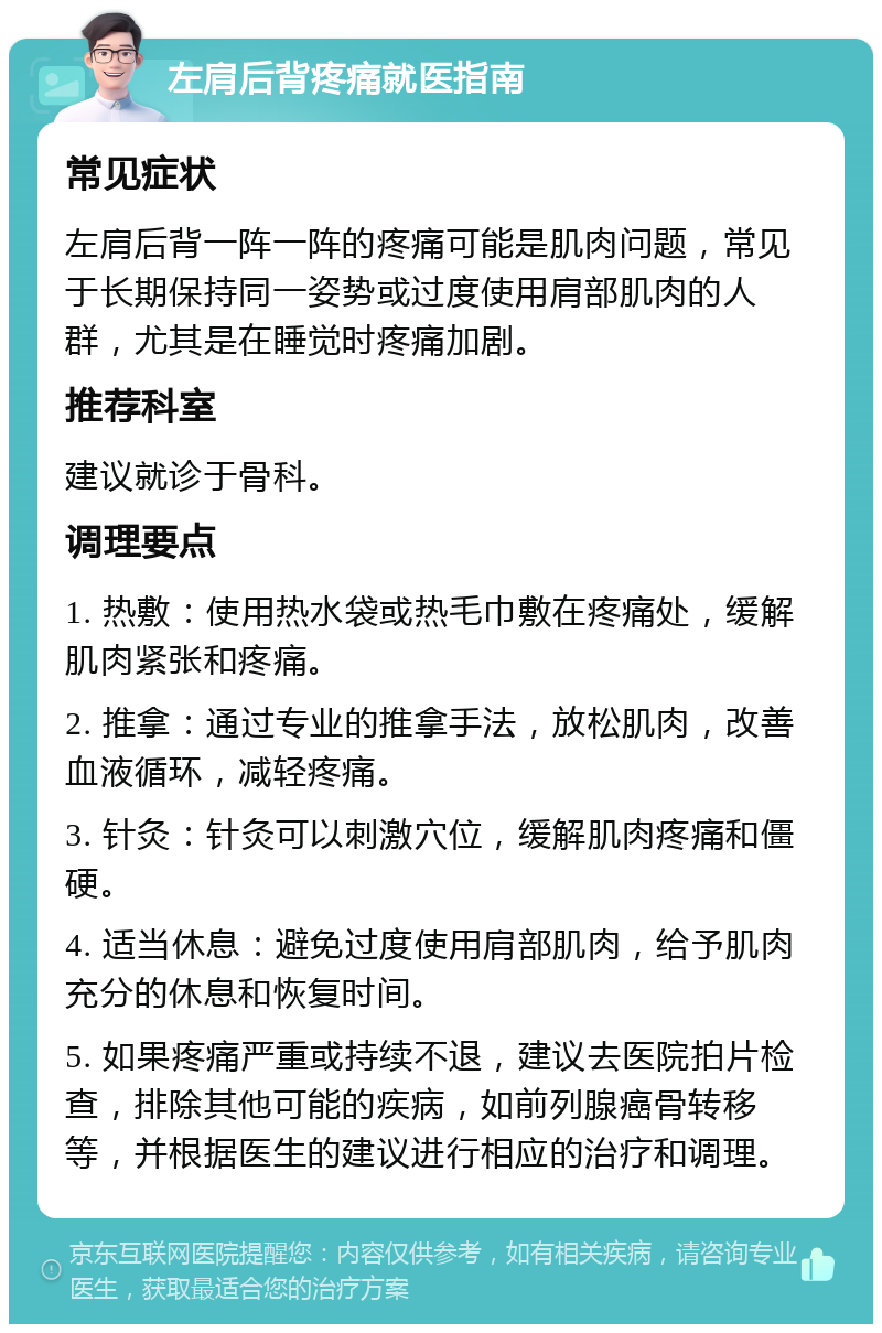 左肩后背疼痛就医指南 常见症状 左肩后背一阵一阵的疼痛可能是肌肉问题，常见于长期保持同一姿势或过度使用肩部肌肉的人群，尤其是在睡觉时疼痛加剧。 推荐科室 建议就诊于骨科。 调理要点 1. 热敷：使用热水袋或热毛巾敷在疼痛处，缓解肌肉紧张和疼痛。 2. 推拿：通过专业的推拿手法，放松肌肉，改善血液循环，减轻疼痛。 3. 针灸：针灸可以刺激穴位，缓解肌肉疼痛和僵硬。 4. 适当休息：避免过度使用肩部肌肉，给予肌肉充分的休息和恢复时间。 5. 如果疼痛严重或持续不退，建议去医院拍片检查，排除其他可能的疾病，如前列腺癌骨转移等，并根据医生的建议进行相应的治疗和调理。