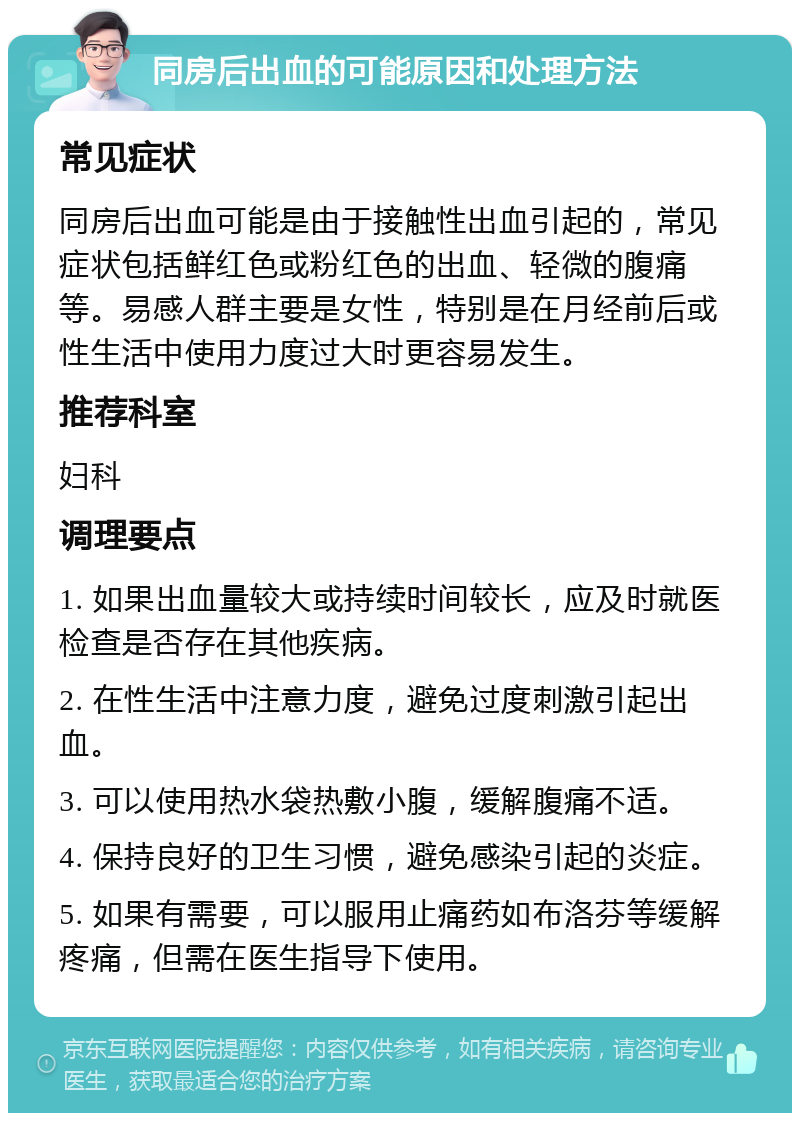 同房后出血的可能原因和处理方法 常见症状 同房后出血可能是由于接触性出血引起的，常见症状包括鲜红色或粉红色的出血、轻微的腹痛等。易感人群主要是女性，特别是在月经前后或性生活中使用力度过大时更容易发生。 推荐科室 妇科 调理要点 1. 如果出血量较大或持续时间较长，应及时就医检查是否存在其他疾病。 2. 在性生活中注意力度，避免过度刺激引起出血。 3. 可以使用热水袋热敷小腹，缓解腹痛不适。 4. 保持良好的卫生习惯，避免感染引起的炎症。 5. 如果有需要，可以服用止痛药如布洛芬等缓解疼痛，但需在医生指导下使用。